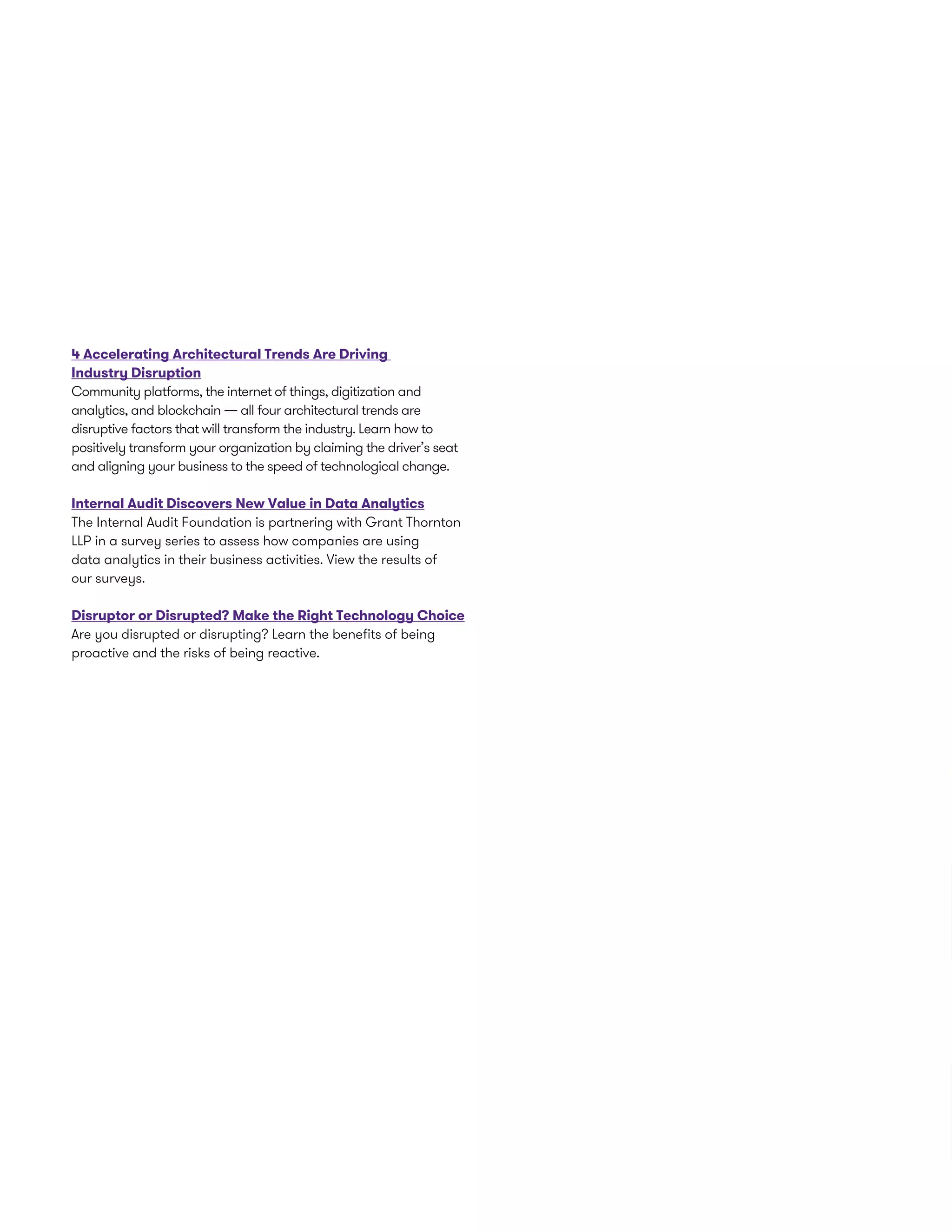 4 Accelerating Architectural Trends Are Driving
Industry Disruption
Community platforms, the internet of things, digitization and
analytics, and blockchain — all four architectural trends are
disruptive factors that will transform the industry. Learn how to
positively transform your organization by claiming the driver’s seat
and aligning your business to the speed of technological change.
Internal Audit Discovers New Value in Data Analytics
The Internal Audit Foundation is partnering with Grant Thornton
LLP in a survey series to assess how companies are using
data analytics in their business activities. View the results of
our surveys.
Disruptor or Disrupted? Make the Right Technology Choice
Are you disrupted or disrupting? Learn the benefits of being
proactive and the risks of being reactive.
 