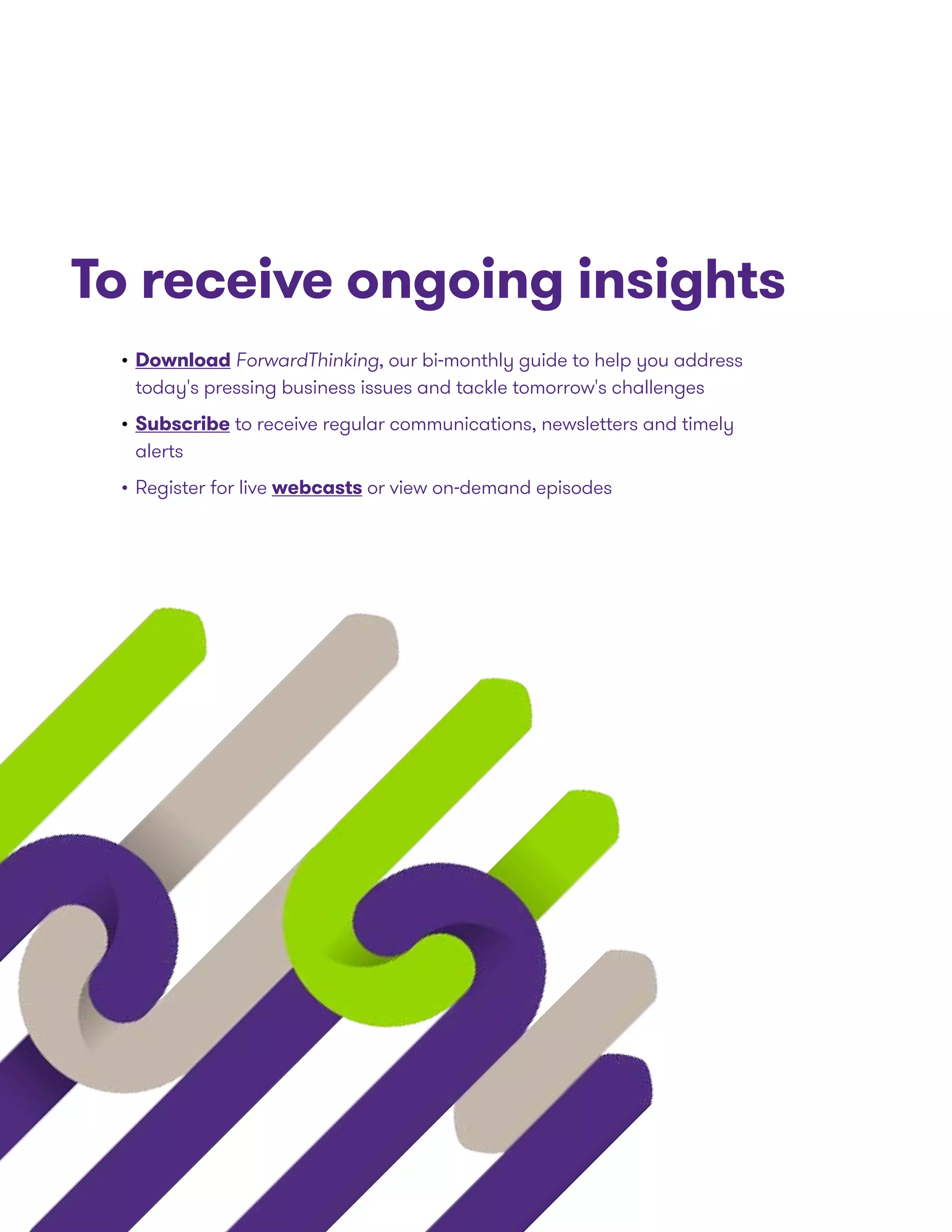 To receive ongoing insights
•	Download ForwardThinking, our bi-monthly guide to help you address
today's pressing business issues and tackle tomorrow's challenges
•	Subscribe to receive regular communications, newsletters and timely
alerts
•	Register for live webcasts or view on-demand episodes
 