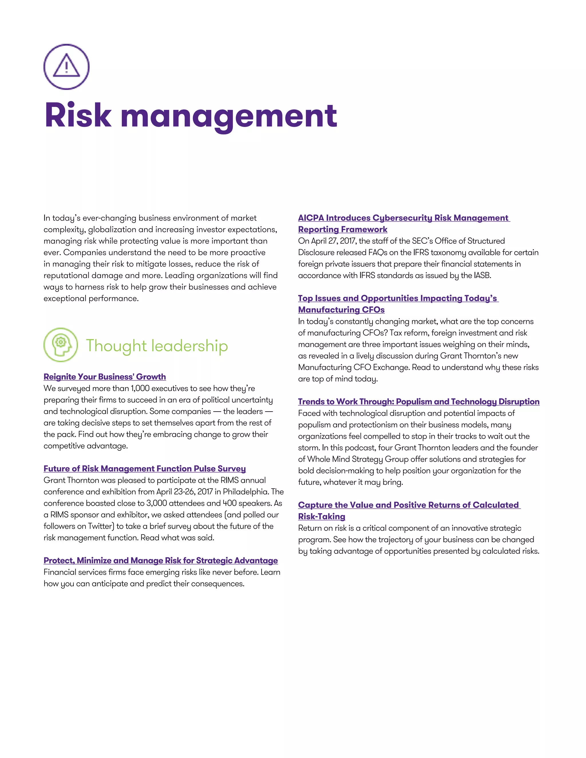 Risk management
In today’s ever-changing business environment of market
complexity, globalization and increasing investor expectations,
managing risk while protecting value is more important than
ever. Companies understand the need to be more proactive
in managing their risk to mitigate losses, reduce the risk of
reputational damage and more. Leading organizations will find
ways to harness risk to help grow their businesses and achieve
exceptional performance.
Thought leadership
Reignite Your Business' Growth
We surveyed more than 1,000 executives to see how they’re
preparing their firms to succeed in an era of political uncertainty
and technological disruption. Some companies — the leaders —
are taking decisive steps to set themselves apart from the rest of
the pack. Find out how they’re embracing change to grow their
competitive advantage.
Future of Risk Management Function Pulse Survey
Grant Thornton was pleased to participate at the RIMS annual
conference and exhibition from April 23-26, 2017 in Philadelphia. The
conference boasted close to 3,000 attendees and 400 speakers. As
a RIMS sponsor and exhibitor, we asked attendees (and polled our
followers on Twitter) to take a brief survey about the future of the
risk management function. Read what was said.
Protect, Minimize and Manage Risk for Strategic Advantage
Financial services firms face emerging risks like never before. Learn
how you can anticipate and predict their consequences.
AICPA Introduces Cybersecurity Risk Management
Reporting Framework
On April 27, 2017, the staff of the SEC’s Office of Structured
Disclosure released FAQs on the IFRS taxonomy available for certain
foreign private issuers that prepare their financial statements in
accordance with IFRS standards as issued by the IASB.
Top Issues and Opportunities Impacting Today’s
Manufacturing CFOs
In today’s constantly changing market, what are the top concerns
of manufacturing CFOs? Tax reform, foreign investment and risk
management are three important issues weighing on their minds,
as revealed in a lively discussion during Grant Thornton’s new
Manufacturing CFO Exchange. Read to understand why these risks
are top of mind today.
Trends to Work Through: Populism and Technology Disruption
Faced with technological disruption and potential impacts of
populism and protectionism on their business models, many
organizations feel compelled to stop in their tracks to wait out the
storm. In this podcast, four Grant Thornton leaders and the founder
of Whole Mind Strategy Group offer solutions and strategies for
bold decision-making to help position your organization for the
future, whatever it may bring.
Capture the Value and Positive Returns of Calculated
Risk-Taking
Return on risk is a critical component of an innovative strategic
program. See how the trajectory of your business can be changed
by taking advantage of opportunities presented by calculated risks.
 