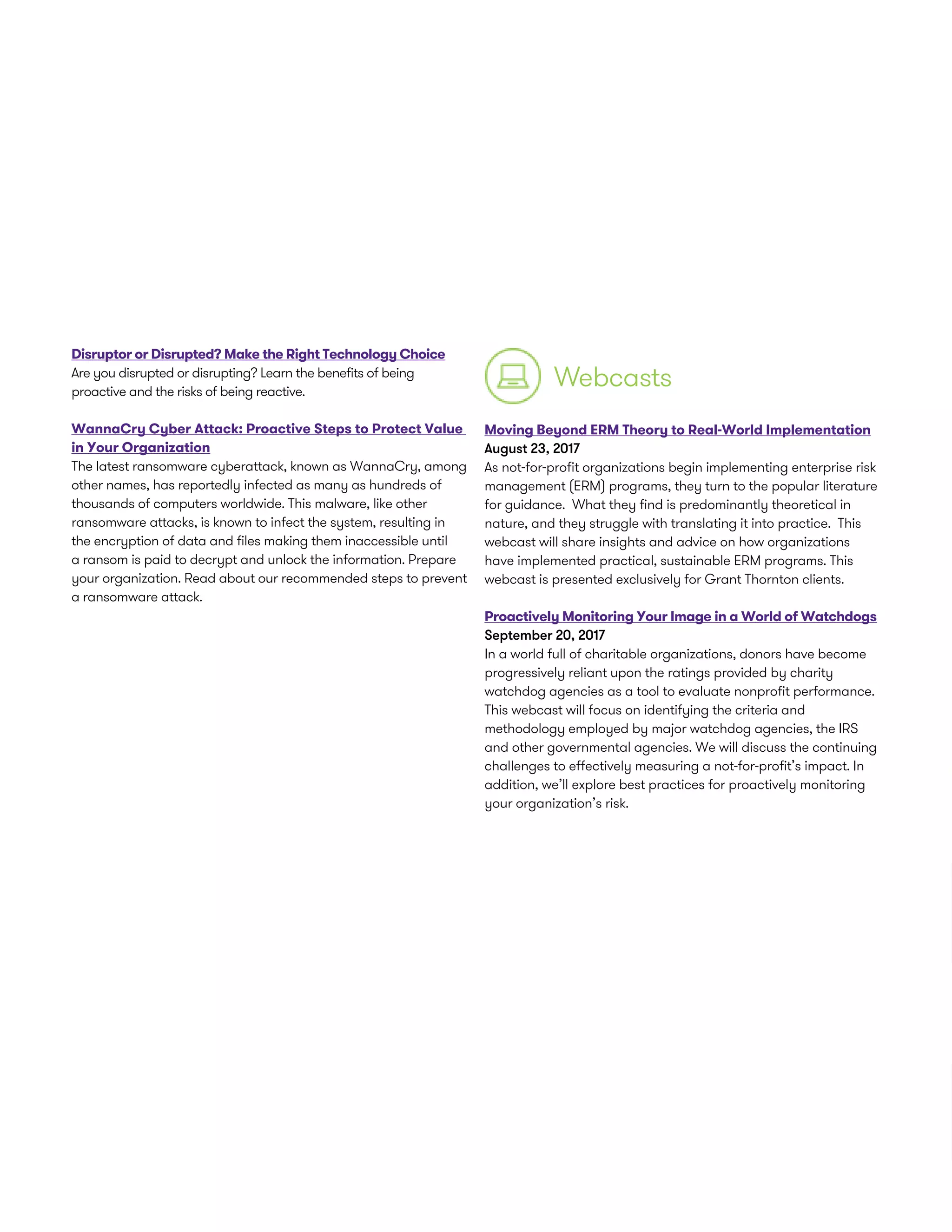Disruptor or Disrupted? Make the Right Technology Choice
Are you disrupted or disrupting? Learn the benefits of being
proactive and the risks of being reactive.
WannaCry Cyber Attack: Proactive Steps to Protect Value
in Your Organization
The latest ransomware cyberattack, known as WannaCry, among
other names, has reportedly infected as many as hundreds of
thousands of computers worldwide. This malware, like other
ransomware attacks, is known to infect the system, resulting in
the encryption of data and files making them inaccessible until
a ransom is paid to decrypt and unlock the information. Prepare
your organization. Read about our recommended steps to prevent
a ransomware attack.
Moving Beyond ERM Theory to Real-World Implementation
August 23, 2017
As not-for-profit organizations begin implementing enterprise risk
management (ERM) programs, they turn to the popular literature
for guidance. What they find is predominantly theoretical in
nature, and they struggle with translating it into practice. This
webcast will share insights and advice on how organizations
have implemented practical, sustainable ERM programs. This
webcast is presented exclusively for Grant Thornton clients.
Proactively Monitoring Your Image in a World of Watchdogs
September 20, 2017
In a world full of charitable organizations, donors have become
progressively reliant upon the ratings provided by charity
watchdog agencies as a tool to evaluate nonprofit performance.
This webcast will focus on identifying the criteria and
methodology employed by major watchdog agencies, the IRS
and other governmental agencies. We will discuss the continuing
challenges to effectively measuring a not-for-profit’s impact. In
addition, we’ll explore best practices for proactively monitoring
your organization’s risk.
Webcasts
 