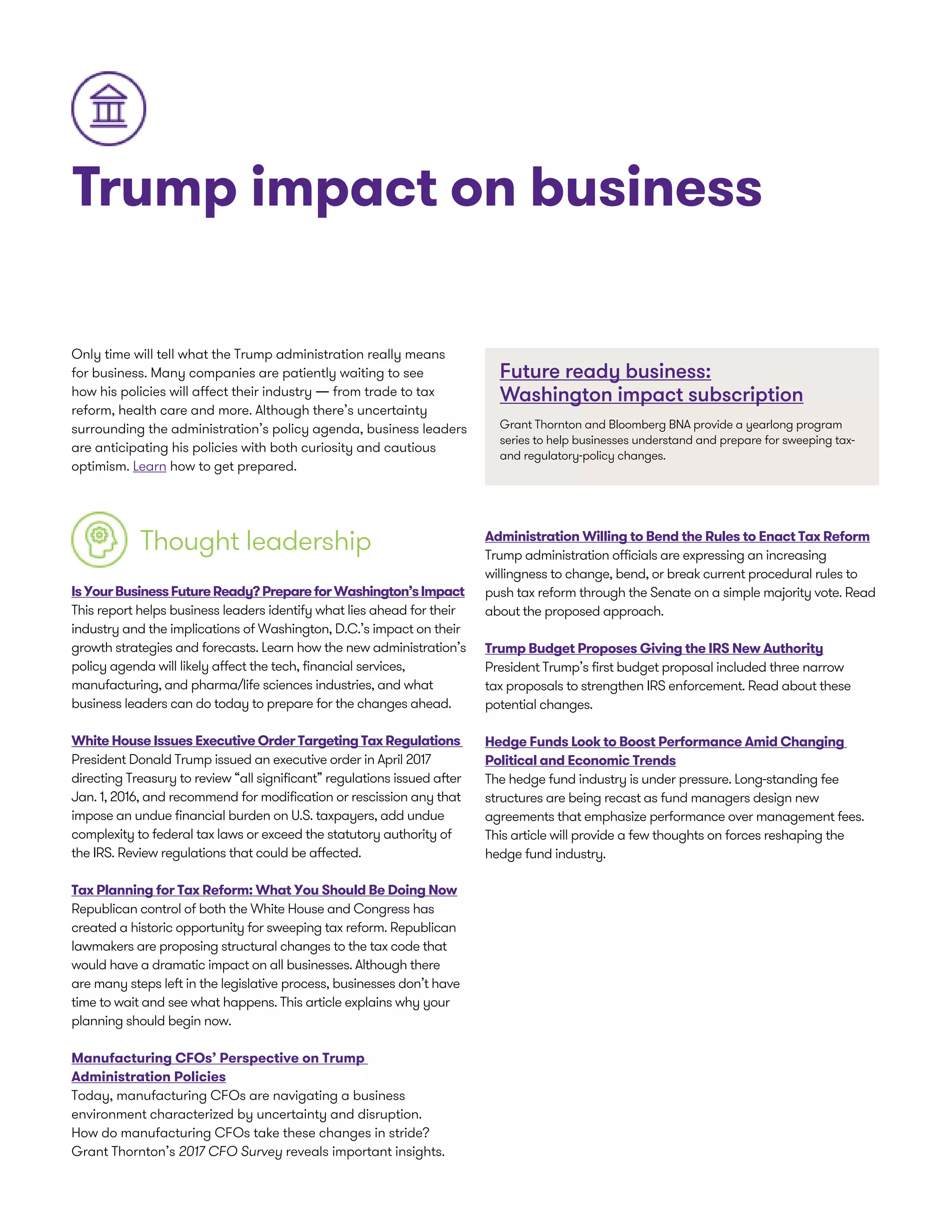 Trump impact on business
Only time will tell what the Trump administration really means
for business. Many companies are patiently waiting to see
how his policies will affect their industry — from trade to tax
reform, health care and more. Although there’s uncertainty
surrounding the administration’s policy agenda, business leaders
are anticipating his policies with both curiosity and cautious
optimism. Learn how to get prepared.
Thought leadership
IsYourBusinessFutureReady?PrepareforWashington’sImpact
This report helps business leaders identify what lies ahead for their
industry and the implications of Washington, D.C.’s impact on their
growth strategies and forecasts. Learn how the new administration’s
policy agenda will likely affect the tech, financial services,
manufacturing, and pharma/life sciences industries, and what
business leaders can do today to prepare for the changes ahead.
White House Issues Executive Order Targeting Tax Regulations
President Donald Trump issued an executive order in April 2017
directing Treasury to review “all significant” regulations issued after
Jan. 1, 2016, and recommend for modification or rescission any that
impose an undue financial burden on U.S. taxpayers, add undue
complexity to federal tax laws or exceed the statutory authority of
the IRS. Review regulations that could be affected.
Tax Planning for Tax Reform: What You Should Be Doing Now
Republican control of both the White House and Congress has
created a historic opportunity for sweeping tax reform. Republican
lawmakers are proposing structural changes to the tax code that
would have a dramatic impact on all businesses. Although there
are many steps left in the legislative process, businesses don’t have
time to wait and see what happens. This article explains why your
planning should begin now.
Manufacturing CFOs’ Perspective on Trump
Administration Policies
Today, manufacturing CFOs are navigating a business
environment characterized by uncertainty and disruption.
How do manufacturing CFOs take these changes in stride?
Grant Thornton’s 2017 CFO Survey reveals important insights.
Future ready business:
Washington impact subscription
Grant Thornton and Bloomberg BNA provide a yearlong program
series to help businesses understand and prepare for sweeping tax-
and regulatory-policy changes.
Administration Willing to Bend the Rules to Enact Tax Reform
Trump administration officials are expressing an increasing
willingness to change, bend, or break current procedural rules to
push tax reform through the Senate on a simple majority vote. Read
about the proposed approach.
Trump Budget Proposes Giving the IRS New Authority
President Trump’s first budget proposal included three narrow
tax proposals to strengthen IRS enforcement. Read about these
potential changes.
Hedge Funds Look to Boost Performance Amid Changing
Political and Economic Trends
The hedge fund industry is under pressure. Long-standing fee
structures are being recast as fund managers design new
agreements that emphasize performance over management fees.
This article will provide a few thoughts on forces reshaping the
hedge fund industry.
 