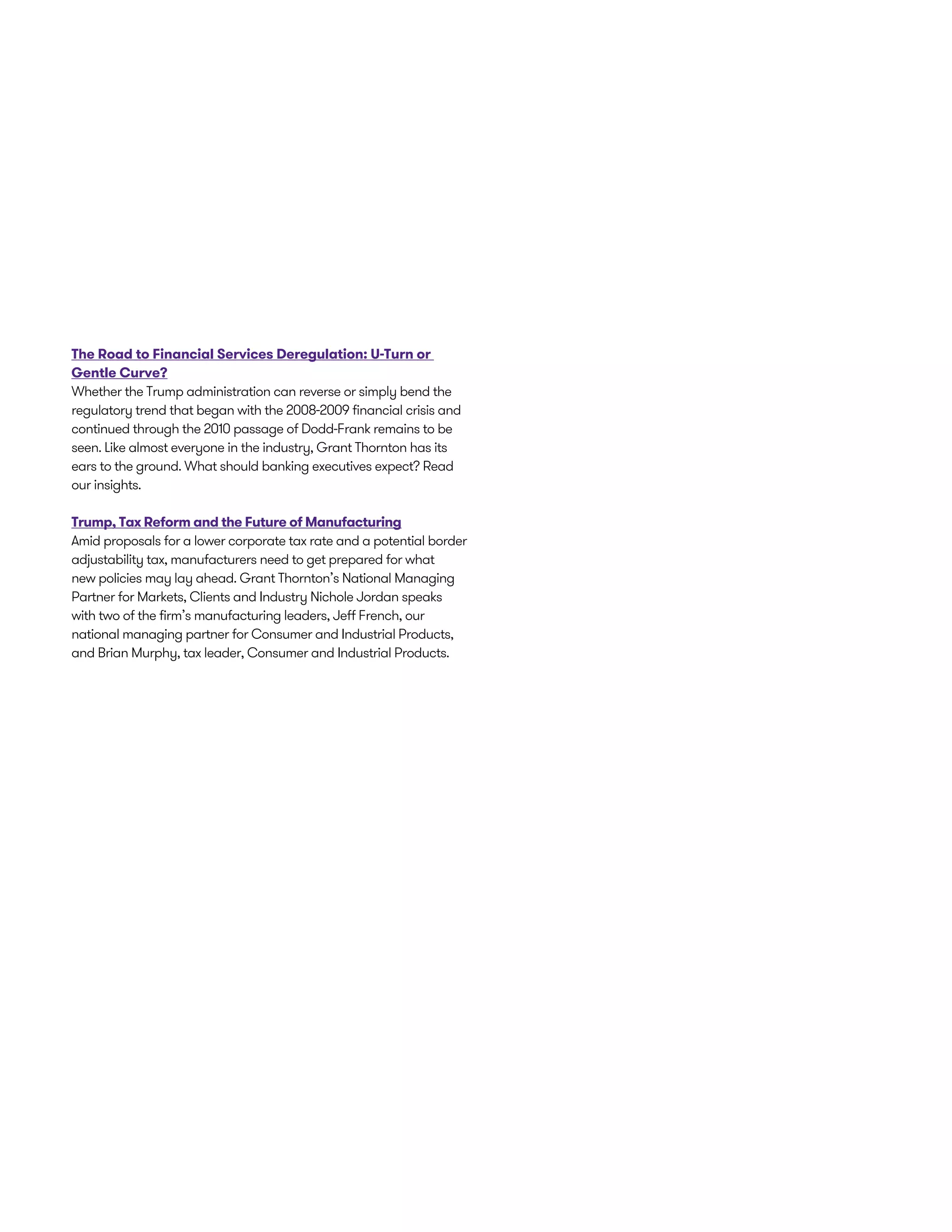 The Road to Financial Services Deregulation: U-Turn or
Gentle Curve?
Whether the Trump administration can reverse or simply bend the
regulatory trend that began with the 2008-2009 financial crisis and
continued through the 2010 passage of Dodd-Frank remains to be
seen. Like almost everyone in the industry, Grant Thornton has its
ears to the ground. What should banking executives expect? Read
our insights.
Trump, Tax Reform and the Future of Manufacturing
Amid proposals for a lower corporate tax rate and a potential border
adjustability tax, manufacturers need to get prepared for what
new policies may lay ahead. Grant Thornton’s National Managing
Partner for Markets, Clients and Industry Nichole Jordan speaks
with two of the firm’s manufacturing leaders, Jeff French, our
national managing partner for Consumer and Industrial Products,
and Brian Murphy, tax leader, Consumer and Industrial Products.
 