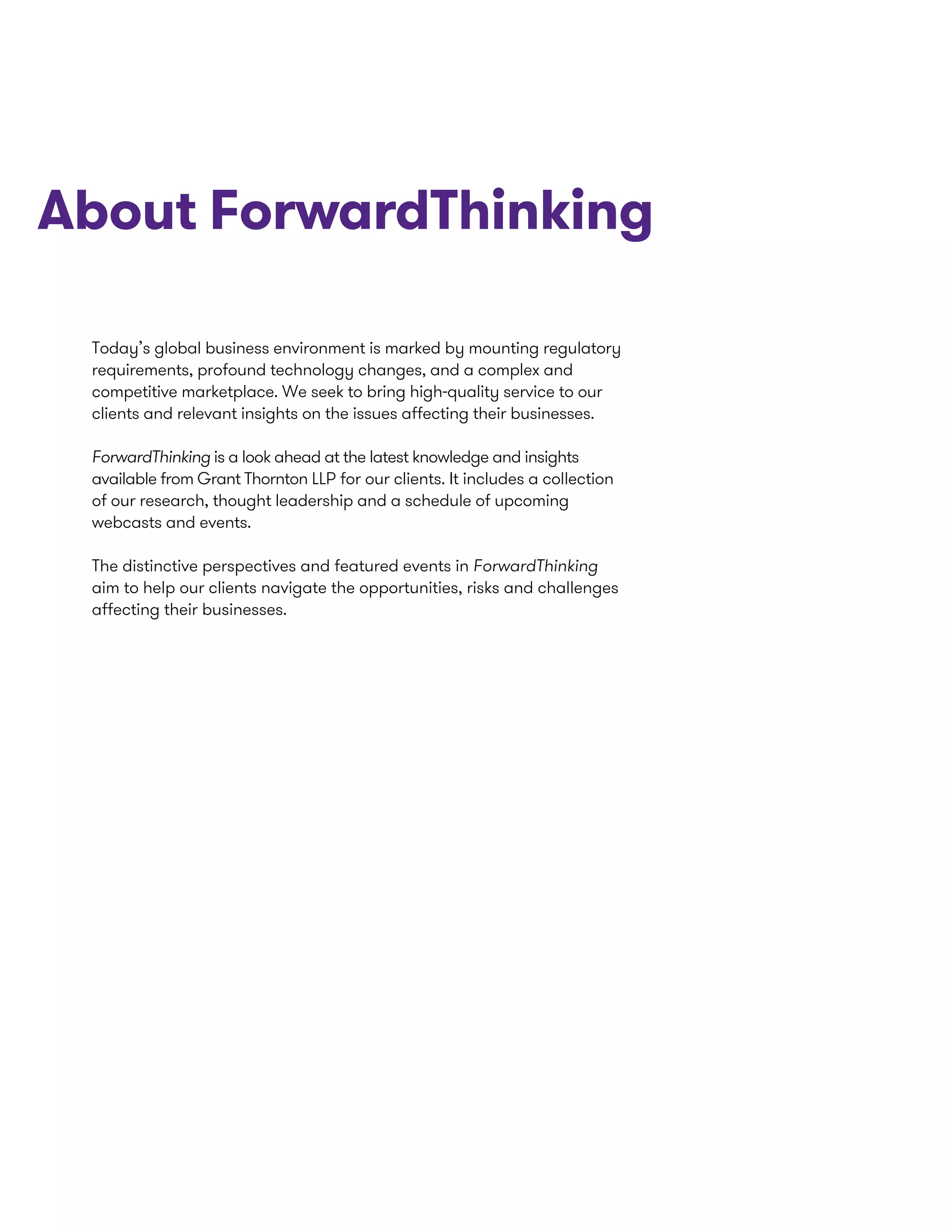 Today’s global business environment is marked by mounting regulatory
requirements, profound technology changes, and a complex and
competitive marketplace. We seek to bring high-quality service to our
clients and relevant insights on the issues affecting their businesses.
ForwardThinking is a look ahead at the latest knowledge and insights
available from Grant Thornton LLP for our clients. It includes a collection
of our research, thought leadership and a schedule of upcoming
webcasts and events.
The distinctive perspectives and featured events in ForwardThinking
aim to help our clients navigate the opportunities, risks and challenges
affecting their businesses.
About ForwardThinking
 