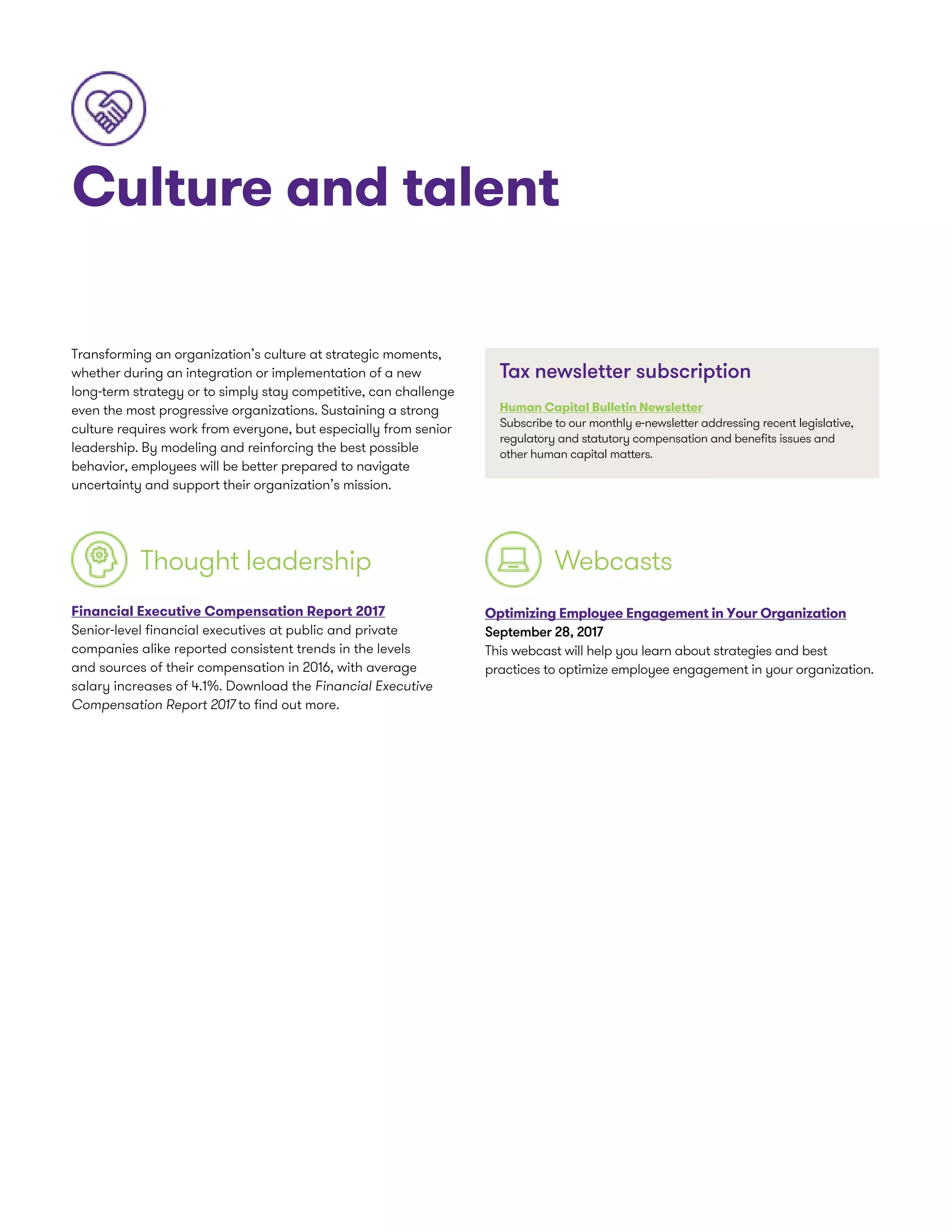 Culture and talent
Transforming an organization’s culture at strategic moments,
whether during an integration or implementation of a new
long-term strategy or to simply stay competitive, can challenge
even the most progressive organizations. Sustaining a strong
culture requires work from everyone, but especially from senior
leadership. By modeling and reinforcing the best possible
behavior, employees will be better prepared to navigate
uncertainty and support their organization’s mission.
Thought leadership
Financial Executive Compensation Report 2017
Senior-level financial executives at public and private
companies alike reported consistent trends in the levels
and sources of their compensation in 2016, with average
salary increases of 4.1%. Download the Financial Executive
Compensation Report 2017 to find out more.
Optimizing Employee Engagement in Your Organization
September 28, 2017
This webcast will help you learn about strategies and best
practices to optimize employee engagement in your organization.
Webcasts
Tax newsletter subscription
Human Capital Bulletin Newsletter
Subscribe to our monthly e-newsletter addressing recent legislative,
regulatory and statutory compensation and benefits issues and
other human capital matters.
 