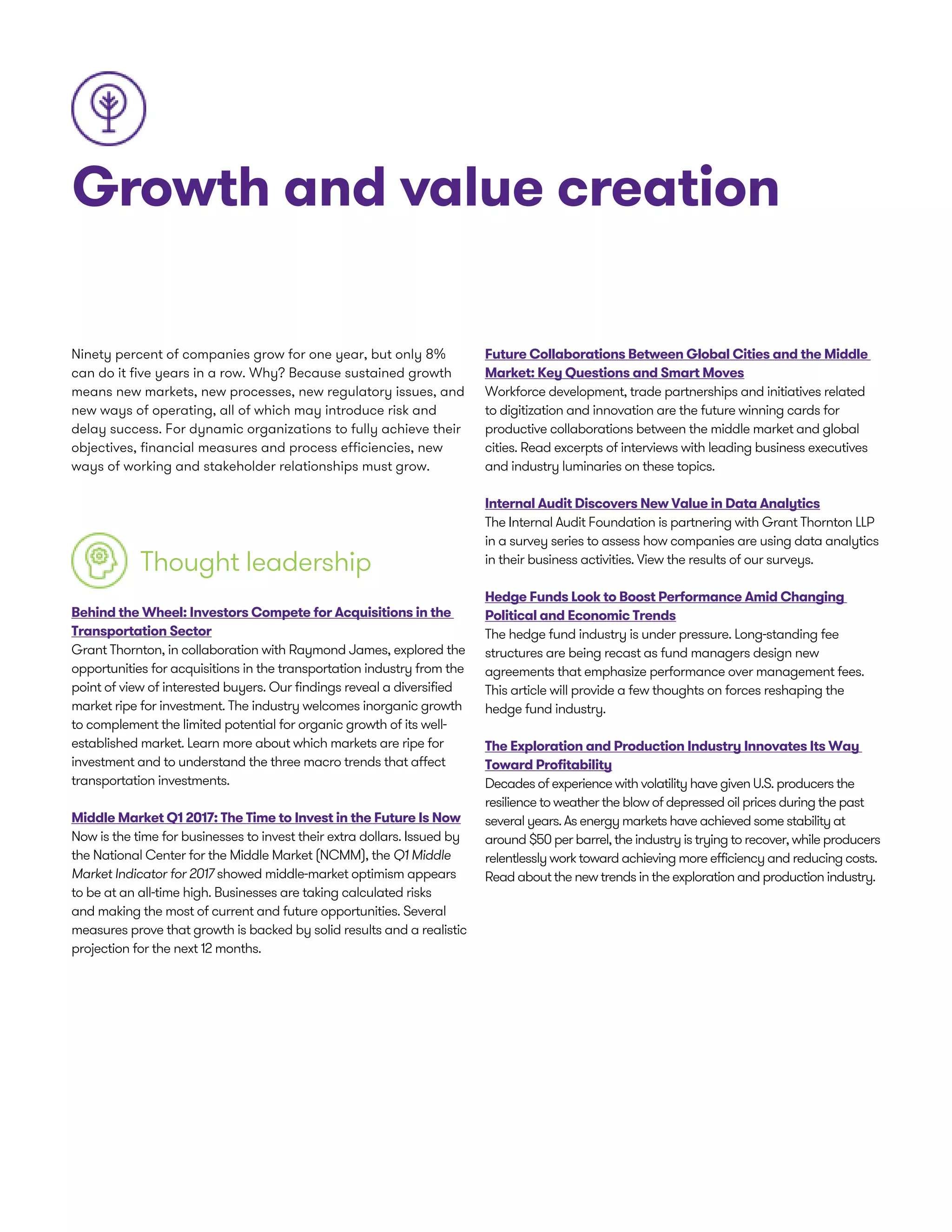 Growth and value creation
Ninety percent of companies grow for one year, but only 8%
can do it five years in a row. Why? Because sustained growth
means new markets, new processes, new regulatory issues, and
new ways of operating, all of which may introduce risk and
delay success. For dynamic organizations to fully achieve their
objectives, financial measures and process efficiencies, new
ways of working and stakeholder relationships must grow.
Thought leadership
Behind the Wheel: Investors Compete for Acquisitions in the
Transportation Sector
Grant Thornton, in collaboration with Raymond James, explored the
opportunities for acquisitions in the transportation industry from the
point of view of interested buyers. Our findings reveal a diversified
market ripe for investment. The industry welcomes inorganic growth
to complement the limited potential for organic growth of its well-
established market. Learn more about which markets are ripe for
investment and to understand the three macro trends that affect
transportation investments.
Middle Market Q1 2017: The Time to Invest in the Future Is Now
Now is the time for businesses to invest their extra dollars. Issued by
the National Center for the Middle Market (NCMM), the Q1 Middle
Market Indicator for 2017 showed middle-market optimism appears
to be at an all-time high. Businesses are taking calculated risks
and making the most of current and future opportunities. Several
measures prove that growth is backed by solid results and a realistic
projection for the next 12 months.
Future Collaborations Between Global Cities and the Middle
Market: Key Questions and Smart Moves
Workforce development, trade partnerships and initiatives related
to digitization and innovation are the future winning cards for
productive collaborations between the middle market and global
cities. Read excerpts of interviews with leading business executives
and industry luminaries on these topics.
Internal Audit Discovers New Value in Data Analytics
The Internal Audit Foundation is partnering with Grant Thornton LLP
in a survey series to assess how companies are using data analytics
in their business activities. View the results of our surveys.
Hedge Funds Look to Boost Performance Amid Changing
Political and Economic Trends
The hedge fund industry is under pressure. Long-standing fee
structures are being recast as fund managers design new
agreements that emphasize performance over management fees.
This article will provide a few thoughts on forces reshaping the
hedge fund industry.
The Exploration and Production Industry Innovates Its Way
Toward Profitability
Decades of experience with volatility have given U.S. producers the
resilience to weather the blow of depressed oil prices during the past
several years. As energy markets have achieved some stability at
around $50 per barrel, the industry is trying to recover, while producers
relentlessly work toward achieving more efficiency and reducing costs.
Read about the new trends in the exploration and production industry.
 