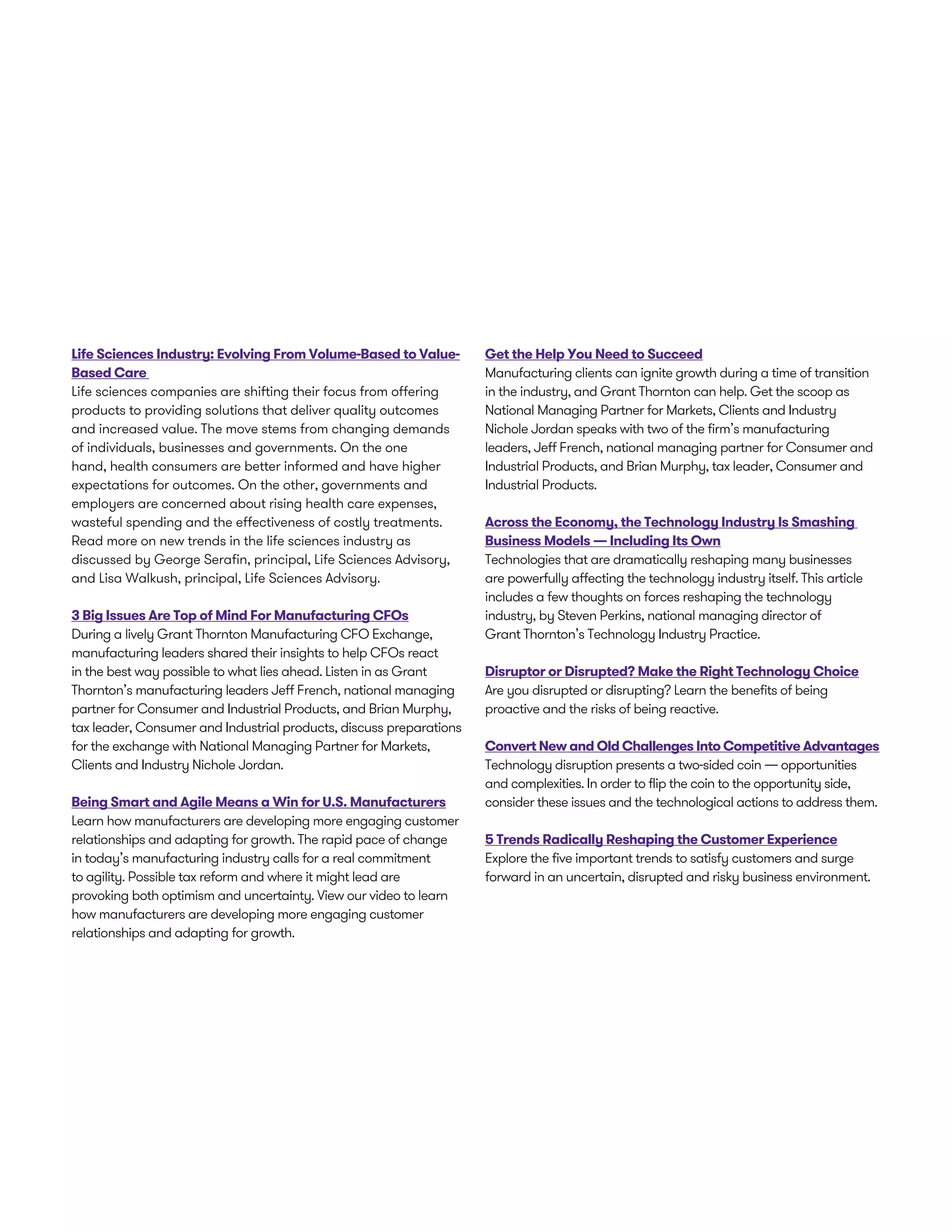 Life Sciences Industry: Evolving From Volume-Based to Value-
Based Care
Life sciences companies are shifting their focus from offering
products to providing solutions that deliver quality outcomes
and increased value. The move stems from changing demands
of individuals, businesses and governments. On the one
hand, health consumers are better informed and have higher
expectations for outcomes. On the other, governments and
employers are concerned about rising health care expenses,
wasteful spending and the effectiveness of costly treatments.
Read more on new trends in the life sciences industry as
discussed by George Serafin, principal, Life Sciences Advisory,
and Lisa Walkush, principal, Life Sciences Advisory.
3 Big Issues Are Top of Mind For Manufacturing CFOs
During a lively Grant Thornton Manufacturing CFO Exchange,
manufacturing leaders shared their insights to help CFOs react
in the best way possible to what lies ahead. Listen in as Grant
Thornton’s manufacturing leaders Jeff French, national managing
partner for Consumer and Industrial Products, and Brian Murphy,
tax leader, Consumer and Industrial products, discuss preparations
for the exchange with National Managing Partner for Markets,
Clients and Industry Nichole Jordan.
Being Smart and Agile Means a Win for U.S. Manufacturers
Learn how manufacturers are developing more engaging customer
relationships and adapting for growth. The rapid pace of change
in today’s manufacturing industry calls for a real commitment
to agility. Possible tax reform and where it might lead are
provoking both optimism and uncertainty. View our video to learn
how manufacturers are developing more engaging customer
relationships and adapting for growth.
Get the Help You Need to Succeed
Manufacturing clients can ignite growth during a time of transition
in the industry, and Grant Thornton can help. Get the scoop as
National Managing Partner for Markets, Clients and Industry
Nichole Jordan speaks with two of the firm’s manufacturing
leaders, Jeff French, national managing partner for Consumer and
Industrial Products, and Brian Murphy, tax leader, Consumer and
Industrial Products.
Across the Economy, the Technology Industry Is Smashing
Business Models — Including Its Own
Technologies that are dramatically reshaping many businesses
are powerfully affecting the technology industry itself. This article
includes a few thoughts on forces reshaping the technology
industry, by Steven Perkins, national managing director of
Grant Thornton’s Technology Industry Practice.
Disruptor or Disrupted? Make the Right Technology Choice
Are you disrupted or disrupting? Learn the benefits of being
proactive and the risks of being reactive.
Convert New and Old Challenges Into Competitive Advantages
Technology disruption presents a two-sided coin — opportunities
and complexities. In order to flip the coin to the opportunity side,
consider these issues and the technological actions to address them.
5 Trends Radically Reshaping the Customer Experience
Explore the five important trends to satisfy customers and surge
forward in an uncertain, disrupted and risky business environment.
 
