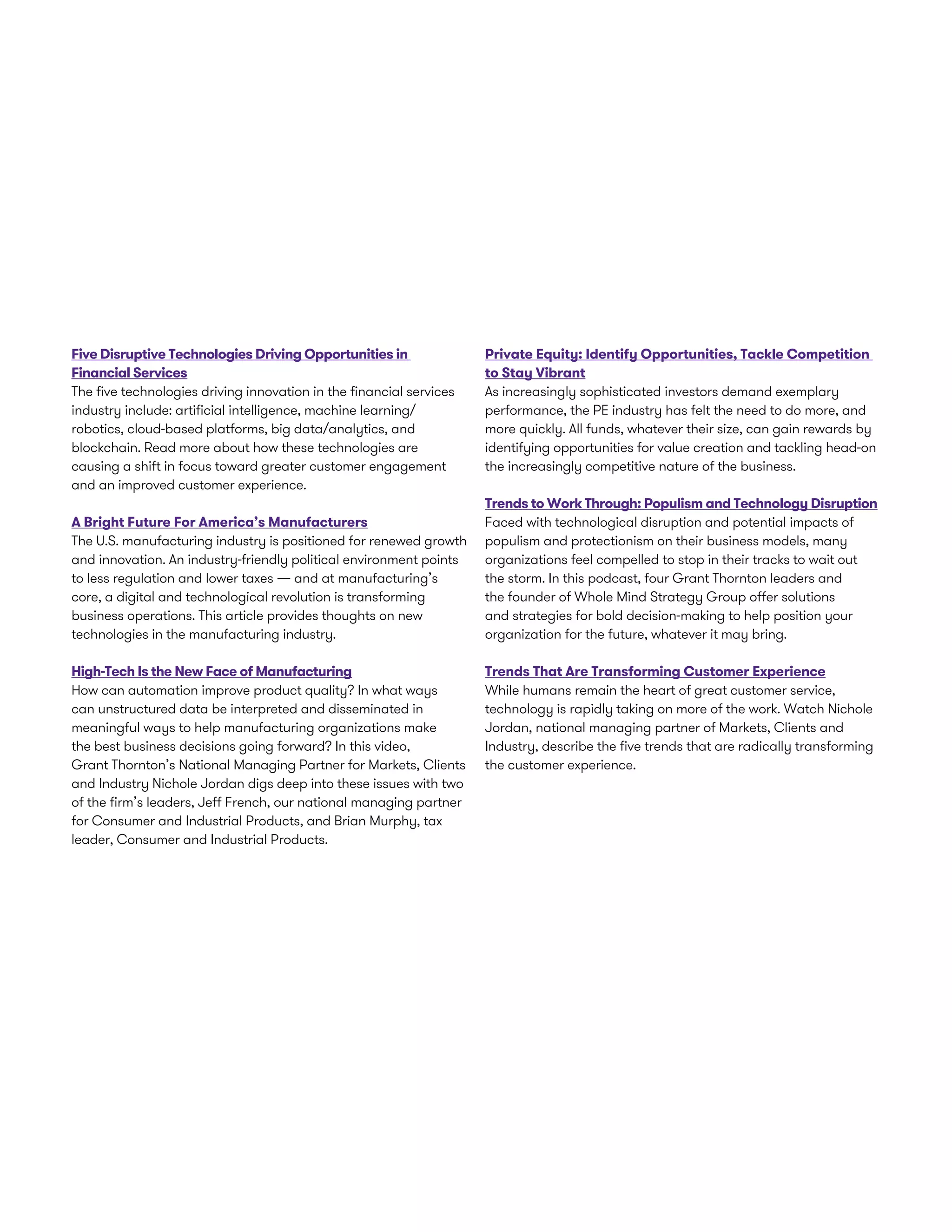 Five Disruptive Technologies Driving Opportunities in
Financial Services
The five technologies driving innovation in the financial services
industry include: artificial intelligence, machine learning/
robotics, cloud-based platforms, big data/analytics, and
blockchain. Read more about how these technologies are
causing a shift in focus toward greater customer engagement
and an improved customer experience.
A Bright Future For America’s Manufacturers
The U.S. manufacturing industry is positioned for renewed growth
and innovation. An industry-friendly political environment points
to less regulation and lower taxes — and at manufacturing’s
core, a digital and technological revolution is transforming
business operations. This article provides thoughts on new
technologies in the manufacturing industry.
High-Tech Is the New Face of Manufacturing
How can automation improve product quality? In what ways
can unstructured data be interpreted and disseminated in
meaningful ways to help manufacturing organizations make
the best business decisions going forward? In this video,
Grant Thornton’s National Managing Partner for Markets, Clients
and Industry Nichole Jordan digs deep into these issues with two
of the firm’s leaders, Jeff French, our national managing partner
for Consumer and Industrial Products, and Brian Murphy, tax
leader, Consumer and Industrial Products.
Private Equity: Identify Opportunities, Tackle Competition
to Stay Vibrant
As increasingly sophisticated investors demand exemplary
performance, the PE industry has felt the need to do more, and
more quickly. All funds, whatever their size, can gain rewards by
identifying opportunities for value creation and tackling head-on
the increasingly competitive nature of the business.
Trends to Work Through: Populism and Technology Disruption
Faced with technological disruption and potential impacts of
populism and protectionism on their business models, many
organizations feel compelled to stop in their tracks to wait out
the storm. In this podcast, four Grant Thornton leaders and
the founder of Whole Mind Strategy Group offer solutions
and strategies for bold decision-making to help position your
organization for the future, whatever it may bring.
Trends That Are Transforming Customer Experience
While humans remain the heart of great customer service,
technology is rapidly taking on more of the work. Watch Nichole
Jordan, national managing partner of Markets, Clients and
Industry, describe the five trends that are radically transforming
the customer experience.
 