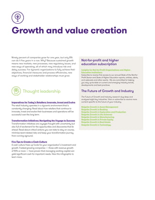 Growth and value creation
Ninety percent of companies grow for one year, but only 8%
can do it five years in a row. Why? Because sustained growth
means new markets, new processes, new regulatory issues, and
new ways of operating, all of which may introduce risk and
delay success. For dynamic organizations to fully achieve their
objectives, financial measures and process efficiencies, new
ways of working and stakeholder relationships must grow.
Thought leadership
Imperatives for Today’s Retailers: Innovate, Invest and Evolve
The retail industry operates in a dynamic environment that is
constantly changing. Read about how retailers that continue to
innovate, invest and evolve their businesses and operations will be
successful over the long term.
Transformation Initiatives: Navigating the Voyage to Success
Transformation initiatives are voyages fraught with uncertainty but
also full of excitement for the opportunities and discoveries that lie
ahead. Read about critical actions you can take to stay on course,
minimize team-related risks and keep your transformation journey
from running aground.
Five Tips to Create a Cash Culture
A cash culture frees up funds for your organization’s investment and
growth. Fastest-growing companies — those with revenue growth
of 10% or more — have proven that managing working capital can
yield significant cash for important needs. View this infographic to
learn more.
Not-for-profit and higher
education subscription
Insights for Not-for-Profit Organizations and Higher
Education Institutions
Subscribe to receive first access to our annual State of the Not-for-
Profit Sector and State of Higher Education reports, articles, alerts,
and webcasts and other events. We are committed to helping
you stay up-to-date on current and emerging industry trends,
developments and best practices.
The Future of Growth and Industry
The Future of Growth and Industry research dug deep and
analyzed eight key industries. View or subscribe to receive more
content specific to the future of your industry.
Reignite Growth in Asset Management
Reignite Growth in Banking
Reignite Growth in Exploration and Production
Reignite Growth in Life Sciences
Reignite Growth in Manufacturing
Reignite Growth in Private Equity
Reignite Growth in Real Estate
Reignite Growth in Technology
 
