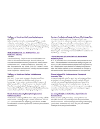 The Future of Growth and the Private Equity Industry
June 2017
As the competition intensifies, private equity (PE) firms move to
make value creation part of their business model. PE's influence
expands into areas traditionally controlled by governments, such as
infrastructure. The Future of Growth and the Private Equity Industry
explores the disruptive forces challenging industry norms.
The Future of Growth and the Exploration and
Production Industry
June 2017
Tomorrow’s winning companies will be those that take bold
action to exploit smart technologies, find new talent, and
continue to refine their efficiency and balance sheets. Positive
collaboration with a more business-friendly government will
help shape a positive, less volatile future. The Future of Growth
and the Exploration and Production Industry explores disruptive
forces challenging industry norms.
The Future of Growth and the Real Estate Industry
June 2017
At its heart, the real estate ecosystem allocates capital from
investors to the long-term and shifting needs of tenants.
Increasingly, the connections are between global investors and
global tenants. Will the influx of investment be allocated wisely?
Or, will an increasingly global industry exacerbate the cycles of
boom and bust? The Future of Growth and the Real Estate Industry
explores the disruptive forces challenging industry norms.
Elevate Business Value by Strengthening Customer
Relationships Video
The No. 1 value-creation goal for business today, according to 1,000
senior leaders, is building stronger customer relationships. See how
your business benefits from delighting your customers. Shift the
focus from basic customer segmentation to relevant personalization
and interaction.
TransformYourBusinessThroughthePowerofTechnologyVideo
In transforming business, one of the top priorities is cost-
reduction. In order to reduce cost, leaders are improving process
efficiency through automation. Connected data and advanced
analytics are moving business beyond tactical cost reduction,
extracting the extraordinary economic power of information. See
how exploiting innovative technologies, mastering advanced
data analytics and investing in a new and different workforce will
transform your business.
Capture the Value and Positive Returns of Calculated
Risk-Taking Video
As far as growth-focused business leaders are concerned, return on
risk is a critical component of an innovative strategic program. The
majority of 1,000 senior leaders surveyed see balancing opportunity
and the right risks as highly desirable for creating and protecting
value. See how the trajectory of your business can be changed by
taking advantage of opportunities presented by calculated risks.
Choose to Move With the Momentum of Change and
Innovation Video
In ways unimaginable just a few years ago, technology has blown
up business truisms and replaced them with radically different
methods and models. Organizations that ignore change will be
swept aside; the victors will be those that embrace change and
run with it. See how finding excitement in change and encouraging
innovation can lead to value creation and to distinguishing your
organization from the competition.
Use Today’s Insights to Position Your Organization for
Tomorrow Video
The future comes quickly these days. Keeping informed and
relevant is crucial to decisions that position an organization for
tomorrow’s success. See how reimaging, reinventing and reshaping
your business will empower it to adapt and grow, and meet the
challenges of an always uncertain future.
 