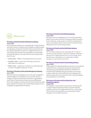 Webcasts
The Future of Growth and the Life Sciences Industry
June 5, 2017
U.S. life sciences companies are contending with a range of internal
and external factors, including new technologies to target therapies
and regulatory changes from the 21st Century Cures Act. During
this webcast, presenters will draw from insights derived from our
recent study, which examines how organizations are responding
to today’s disruptions in the market environment, looking at three
levers of value:
•	 Create value — M&A to innovating products and services
•	 	Transform value — cost control to driving new levels of
effectiveness and efficiency
•	 	Protect value — regulatory compliance to protecting brand
and other intangible components of value
The Future of Growth and the Asset Management Industry
June 7, 2017
Disruptive forces are challenging norms in the asset management
industry. Hedge fund companies cannot control the forces of
change, but they have several levers to influence organizational
value. Discover future trends and business issues affecting the
future of the hedge fund industry. This webcast will explore the value
levers hedge fund companies can activate today to prepare for the
challenges and opportunities of tomorrow.
The Future of Growth and the Banking Industry
June 8, 2017
Disruptive forces are challenging norms in the banking industry.
Banks cannot control the forces of change, but they have several
levers to influence, create, protect and transform organizational
value. In this webcast, discover future trends and business issues
affecting the future of the banking industry.
The Future of Growth and the Real Estate Industry
July 12, 2017
U.S. real estate companies are contending with a range of
internal and external factors. During this webcast, presenters
will draw from insights derived from our recent study, which
examines how organizations are responding to today’s
disruptions in the market environment.
The Future of Growth and the Private Equity Industry
July 13, 2017
Private equity firms dedicate significant resources to noninvestment-
related tasks such as regulatory reporting, increased investor
reporting and guarding against cyberthreats. As CEOs have
answered these challenges, they put processes and resources
in place to allow them to deal with tomorrow’s challenges. This
webcast explores the levers of growth and the evolving challenges
private equity firms must address.
The Future of Growth and the Exploration and
Production Industry
July 20, 2017
U.S. exploration and production companies are contending with
a range of internal and external factors. During this webcast,
presenters will draw from insights derived from our recent study,
which examines how organizations are responding to today’s
disruptions in the market environment.
 