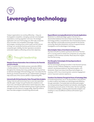 Leveraging technology
Today’s organizations are working differently — they are
facing global competition, changing customer and employee
expectations, evolving regulation and more. The strategic
application and use of technology can often help companies
drive innovation and competitive advantage. Today’s
technologies, including cloud, social media and the internet
of things, can accelerate business performance and help
companies gain visibility into their operations and derive
actionable insights to efficiently achieve their objectives.
Thought leadership
BeyondBitcoin:LeveragingBlockchainforForensicApplications
Blockchain is a distributed ledger system in the form of a
decentralized database that stores linked records. Blockchain
technology enables a comprehensive view of transactions back to
their origination and provides enormous promise for the forensic
community. Read about blockchain and how it supports forensic
investigations and its advantages in technology.
Data Analytics Takes a Front Seat to Internal Audit
The Internal Audit Foundation partnered with Grant Thornton
LLP in a survey series to assess how companies are using data
analytics in their business activities. Read about the insights
from the first survey.
Five Disruptive Technologies Driving Opportunities in
Financial Services
The five technologies driving innovation in the financial services
industry include: artificial intelligence, machine learning/
robotics, cloud-based platforms, big data/analytics, and
blockchain. Read more about how these technologies are
causing a shift in focus toward greater customer engagement
and an improved customer experience.
TransformYourBusinessThroughthePowerofTechnologyVideo
In transforming business, one of the top priorities is cost-reduction.
In order to reduce cost, leaders are improving process efficiency
through automation. Connected data and advanced analytics
are moving business beyond tactical cost reduction, extracting the
extraordinary economic power of information. See how exploiting
innovative technologies, mastering advanced data analytics and
investing in a new and different workforce will transform your
business.
Robotics Process Automation: How to Embrace the Potential
and Drive Results
There’s no question that robotics process automation (RPA) is
a familiar presence in financial services. Still, decision-makers
throughout the industry have many questions about why and how
to take best advantage of this technology. Learn more about the five
themes you should incorporate into your implementation strategy to
help avoid some of the common pitfalls in implementing RPA.
Internal Audit: Driving Enterprise Value Through Data Analytics
Today’s internal audit environment has to cover ever-expanding
risks like cyber, Foreign Corrupt Practices Act compliance and
much more, and internal audit functions need to keep pace, often
with fewer resources. The labor-intensive process of years past has
changed and will continue to change swiftly. Read this article to
learn how data analytics is transforming internal audit.
 