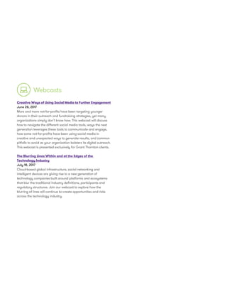 Creative Ways of Using Social Media to Further Engagement
June 28, 2017
More and more not-for-profits have been targeting younger
donors in their outreach and fundraising strategies, yet many
organizations simply don’t know how. This webcast will discuss
how to navigate the different social media tools, ways the next
generation leverages these tools to communicate and engage,
how some not-for-profits have been using social media in
creative and unexpected ways to generate results, and common
pitfalls to avoid as your organization bolsters its digital outreach.
This webcast is presented exclusively for Grant Thornton clients.
The Blurring Lines Within and at the Edges of the
Technology Industry
July 18, 2017
Cloud-based global infrastructure, social networking and
intelligent devices are giving rise to a new generation of
technology companies built around platforms and ecosystems
that blur the traditional industry definitions, participants and
regulatory structures. Join our webcast to explore how the
blurring of lines will continue to create opportunities and risks
across the technology industry.
Webcasts
 