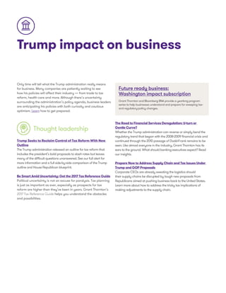 Trump impact on business
Only time will tell what the Trump administration really means
for business. Many companies are patiently waiting to see
how his policies will affect their industry — from trade to tax
reform, health care and more. Although there’s uncertainty
surrounding the administration’s policy agenda, business leaders
are anticipating his policies with both curiosity and cautious
optimism. Learn how to get prepared.
Thought leadership
Trump Seeks to Reclaim Control of Tax Reform With New
Outline
The Trump administration released an outline for tax reform that
includes the president’s bold proposals to slash rates but leaves
many of the difficult questions unanswered. See our full alert for
more information and a full side-by-side comparison of the Trump
outline and House Republican blueprint.
Be Smart Amid Uncertainty: Get the 2017 Tax Reference Guide
Political uncertainty is not an excuse for paralysis. Tax planning
is just as important as ever, especially as prospects for tax
reform are higher than they’ve been in years. Grant Thornton’s
2017 Tax Reference Guide helps you understand the obstacles
and possibilities.
Future ready business:
Washington impact subscription
Grant Thornton and Bloomberg BNA provide a yearlong program
series to help businesses understand and prepare for sweeping tax-
and regulatory-policy changes.
The Road to Financial Services Deregulation: U-turn or
Gentle Curve?
Whether the Trump administration can reverse or simply bend the
regulatory trend that began with the 2008-2009 financial crisis and
continued through the 2010 passage of Dodd-Frank remains to be
seen. Like almost everyone in the industry, Grant Thornton has its
ears to the ground. What should banking executives expect? Read
our insights.
Prepare Now to Address Supply Chain and Tax Issues Under
Trump and GOP Proposals
Corporate CEOs are already sweating the logistics should
their supply chains be disrupted by tough new proposals from
Republicans aimed at pushing business back to the United States.
Learn more about how to address the tricky tax implications of
making adjustments to the supply chain.
 
