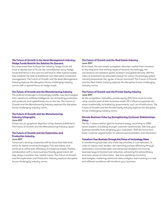 The Future of Growth in the Asset Management Industry:
Hedge Funds Rewrite the Solution for Success
As compressed fees reshape the industry, hedge funds will
have to decide how to fit into the consolidation story. Hedge
funds that thrive in the new era will have to offer hybrid models
that combine the best of traditional and alternative investment
management. The Future of Growth and the Asset Management
Industry explores the disruptive forces challenging industry
norms, with a special focus on hedge funds.
The Future of Growth and the Manufacturing Industry
The political landscape is increasingly volatile, new technologies
from robotics to artificial intelligence are reinventing production
and products, and cyberthreats are on the rise. The Future of
Growth and the Manufacturing Industry explores the disruptive
forces challenging industry norms.
The Future of Growth and the Manufacturing
Industry Infographic
June 2017
Check out our graphical depiction of key themes published in
The Future of Growth and the Manufacturing Industry report.
The Future of Growth and the Exploration and
Production Industry
June 2017
Tomorrow’s winning companies will be those that take bold
action to exploit smart technologies, find new talent, and
continue to refine their efficiency and balance sheets. Positive
collaboration with a more business-friendly government will
help shape a positive, less volatile future. The Future of Growth
and the Exploration and Production Industry explores disruptive
forces challenging industry norms.
The Future of Growth and the Real Estate Industry
June 2017
At its heart, the real estate ecosystem allocates capital from investors
to the long-term and shifting needs of tenants. Increasingly, the
connections are between global investors and global tenants. Will the
influx of investment be allocated wisely? Or, will an increasingly global
industry exacerbate the cycles of boom and bust? The Future of Growth
and the Real Estate Industry explores the disruptive forces challenging
industry norms.
The Future of Growth and the Private Equity Industry
June 2017
As the competition intensifies, private equity (PE) firms move to make
value creation part of their business model. PE's influence expands into
areas traditionally controlled by governments, such as infrastructure. The
Future of Growth and the Private Equity Industry explores the disruptive
forces challenging industry norms.
Elevate Business Value by Strengthening Customer Relationships
Video
The No. 1 value-creation goal for business today, according to 1,000
senior leaders, is building stronger customer relationships. See how your
business benefits from delighting your customers. Shift the focus from
basic customer segmentation to relevant personalization and interaction.
TransformYourBusinessThroughthePowerofTechnologyVideo
In transforming business, one of the top priorities is cost-reduction. In
order to reduce cost, leaders are improving process efficiency through
automation. Connected data and advanced analytics are moving
business beyond tactical cost reduction, extracting the extraordinary
economic power of information. See how exploiting innovative
technologies, mastering advanced data analytics and investing in a new
and different workforce will transform your business.
 