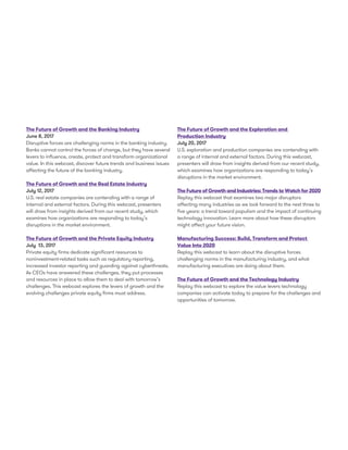 The Future of Growth and the Banking Industry
June 8, 2017
Disruptive forces are challenging norms in the banking industry.
Banks cannot control the forces of change, but they have several
levers to influence, create, protect and transform organizational
value. In this webcast, discover future trends and business issues
affecting the future of the banking industry.
The Future of Growth and the Real Estate Industry
July 12, 2017
U.S. real estate companies are contending with a range of
internal and external factors. During this webcast, presenters
will draw from insights derived from our recent study, which
examines how organizations are responding to today’s
disruptions in the market environment.
The Future of Growth and the Private Equity Industry
July 13, 2017
Private equity firms dedicate significant resources to
noninvestment-related tasks such as regulatory reporting,
increased investor reporting and guarding against cyberthreats.
As CEOs have answered these challenges, they put processes
and resources in place to allow them to deal with tomorrow’s
challenges. This webcast explores the levers of growth and the
evolving challenges private equity firms must address.
The Future of Growth and the Exploration and
Production Industry
July 20, 2017
U.S. exploration and production companies are contending with
a range of internal and external factors. During this webcast,
presenters will draw from insights derived from our recent study,
which examines how organizations are responding to today’s
disruptions in the market environment.
The Future of Growth and Industries: Trends to Watch for 2020
Replay this webcast that examines two major disruptors
affecting many industries as we look forward to the next three to
five years: a trend toward populism and the impact of continuing
technology innovation. Learn more about how these disruptors
might affect your future vision.
Manufacturing Success: Build, Transform and Protect
Value Into 2020
Replay this webcast to learn about the disruptive forces
challenging norms in the manufacturing industry, and what
manufacturing executives are doing about them.
The Future of Growth and the Technology Industry
Replay this webcast to explore the value levers technology
companies can activate today to prepare for the challenges and
opportunities of tomorrow.
 