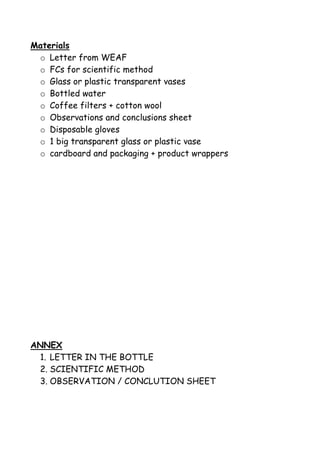 Materials
o Letter from WEAF
o FCs for scientific method
o Glass or plastic transparent vases
o Bottled water
o Coffee filters + cotton wool
o Observations and conclusions sheet
o Disposable gloves
o 1 big transparent glass or plastic vase
o cardboard and packaging + product wrappers
ANNEX
1. LETTER IN THE BOTTLE
2. SCIENTIFIC METHOD
3. OBSERVATION / CONCLUTION SHEET
 