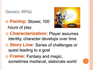 Genres: RPGs Pacing: Slower, 100   hours of playCharacterization:Player assumes identity, character develops over timeStory Line:Series of challenges or quest leading to a goalFrame: Fantasy and magic, sometimes medieval, elaborate world 