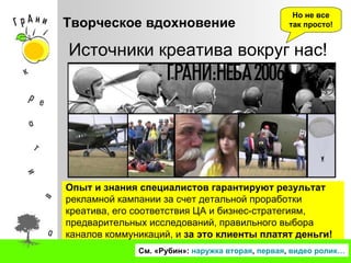 Творческое вдохновение См. «Рубин»:  наружка  вторая ,  первая ,  видео ролик… Источники креатива вокруг нас!  Но не все так просто! Опыт и знания   специалистов гарантируют результат   рекламной кампании за счет детальной проработки креатива, его соответствия ЦА и бизнес-стратегиям, предварительных исследований, правильного выбора каналов коммуникаций, и  за это клиенты платят деньги! 