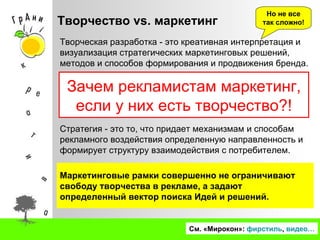 Творчество  vs.  маркетинг См. «Мирокон»:  фирстиль ,  видео… Зачем рекламистам маркетинг, если у них есть творчество?! Но не все так сложно! Стратегия - это то, что придает механизмам и способам рекламного воздействия определенную направленность и формирует структуру взаимодействия с потребителем. Маркетинговые рамки совершенно не ограничивают свободу творчества в рекламе, а задают определенный вектор поиска Идей и решений. Творческая разработка - это креативная интерпретация и визуализация стратегических маркетинговых решений, методов и способов формирования и продвижения бренда. 