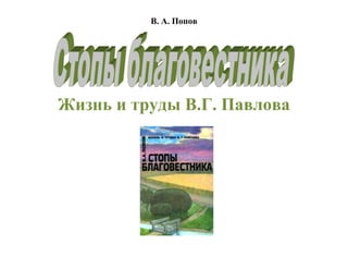 В. А. Попов<br />Жизнь и труды В.Г. Павлова<br />31343603189605<br />Оглавление<br />Об этой книге Предисловие 1.Переселенцы5 2.Учеба в Германии и первые труды19 3.Ссылка в Оренбург45 4.Арест и тюремный этап55 5.Долина скорби65 6.Диспуты и гонения76 7.На пути в Тифлис и Румынию91 8.Поездка в Америку97 9.Слово защиты111 10.Работа в Закавказье и поездка на Всемирный конгресс122 11.Законодательные реформы и дело евангелизации134 12.Европа для Христа147 13.Одесские неустройства и торжества в Таврической губернии169 14.Великий собор баптистов176 15.Будни и праздники199 16.На скамье подсудимых214 17.Путешествие на Дальний Восток226 18.Гонения возобновляются240 19.Год перелома250 20.На ниве духовного просвещения266 21.На полувековом рубеже280 22.Время отшествия292 23.Домостроитель Церкви Христовой302 Основные источники<br />Об этой книге<br />Книга quot;
Стопы благовестникаquot;
, написанная преподавателем Библейского Института В.А. Поповым, рассказывает о нелегкой судьбе и многообразном подвижническом служении известного проповедника-миссионера Василия Гурьевича Павлова (1854— 1924). В доступной популярной форме книга раскрывает одну из интереснейших страниц истории евангельского движения в России. Книга рассчитана на самый широкий круг читателей.<br />Предисловие<br />Русский народ в лице своих лучших представителей известен миру как народ — богоискатель. На волне усердного богоискательства, охватившей нашу страну в 60-е годы девятнадцатого столетия после отмены крепостного права; и распространения книг Священного Писания, повсеместно зарождались новые евангельские общины протестантского направления. Наиболее организованным и крупным проявлением протестантизма на русской почве было течение евангельских христиан-баптистов. Во главе этого религиозного движения стояли личности самобытные, яркие, с широким духовным и общественным кругозором. quot;
Ничто не может быть дальше от истины, как мнение, будто русские пионеры баптистского движения были непросвещенными фанатиками, — писала Джеймс Рашбрук, английский доктор богословия. — Некоторые из них имели замечательное образование, а средний проповедник баптистов превосходил в библейском и духовном познании православных священников. Никто из баптистов всего мира не дорожит так простотою веры как русские, но и никакая другая церковь не ценит так высоко умственное развитие в служении Богуquot;
. Воплощением такого духовно-интеллектуального Христианства был один из основоположников евангельско-баптистского движения в России Василий Гурьевич Павлов (1854 — 1924).<br />quot;
История русского баптизма — это яquot;
, — говорил с улыбкой Павлов. В этом заявлении не было и тени гордого высокомерия. Смиренно трудясь на поприще евангельского просвещения, Василий Гурьевич всегда считал себя рабом Господним, ничего не стоящим. Но премудрая Божья воля так направила его жизненный путь, что судьба преданного служителя Иисуса Христа стала в определенной мере отражением судьбы русского евангельско-баптистского движения и частицей истории самой России. По страдальческим и многотрудным стопам Искупителя двигались первопроходцы Евангелия. Не миновала их пустыня искушения, Гефсимания и Голгофа. Ободрением для всех страждущих по воле Божьей до скончания века будут служить узы и скорби Христовых последователей. quot;
Пусть же не сетуют те, кому приходится тяжко: лучшие люди человечества разделили их участь, — отмечал Ромен Роллан, начиная книгу о благородных личностях, оставивших след в истории. — Укрепимся их мужеством, а если у нас иссякнут силы, передохнем немного, положив голову им на колени. Они утешат нас. Из этих высоких душ струится поток спокойной силы и могучей доброты. Мы прочтем в их глазах, в истории их жизни, что жизнь никогда не бывает более великой, более плодотворной и более счастливой, — нежели в страданиях. Я называю героями не тех, кто побеждал мыслью. Я называю героем лишь того, кто был велик сердцемquot;
...<br />Страдания и непрерывный труд души составляли жизненный удел Павлова. Как и все искренние служители евангельской истины, Василий Гурьевич у ног Христа постигал величие; Божественной любви и черпал силы для жертвенного служения. Знакомство с биографией лишь одного из великого сонма, христианских подвижников несомненно обогатит читателя новым духовным опытом и научит не только с радостью quot;
веровать за Христа, но и страдать за Негоquot;
. — Флп. 1,29.<br />,[object Object],quot;
Странник я у Тебя и пришлец, как и все отцы мои.quot;
<br />Пс.38,13<br />Ближайшая родословная Василия Гурьевича Павлова восходит к сословию зажиточных русских земледельцев. Его прадед Петр Климович родился в 1757 году, в селе Жабино Ранненбургского уезда, Рязанской губернии в семье однодворцев. Эта категория крестьян, образованная из бывших служилых людей: казаков, стрельцов, засечных сторожей, пользовалась некоторыми привилегиями от государства и в том числе правом владения землей. Поэтому тяжкая доля крепостной зависимости не коснулась Петра Климовича. Не научившись грамоте, он имел от природы деятельный здравый ум и за свою житейскую смекалку был поставлен на почетную должность местного старшины.<br />Новые религиозные веяния, усилившиеся в России с начала девятнадцатого века, прокатывались от царского престола до крестьянских низов. Император Александр I сделал своей привычкой читать Библию и искренне, от души молился в уединении Всевышнему Царю Царей. Посетив в 1810 году Лондон, он долго и заинтересованно беседовал с квакером Вильямом Гремлетом.<br />quot;
Я молюсь каждый день не установленными образцами молитв, но как мой Господь побуждает меня, указывая мне мои нуждыquot;
, — высказывался о своих переживаниях русский император. Доброжелательно принял Александр I и пастора Петерсона, прибывшего в Россию спустя два года с намерением создать Библейское общество. В лице Александра I Общество обрело самого активного члена.<br />Открывая заседание учредителей, император внес 25 тысяч рублей и затем ежегодно жертвовал по 10 тысяч рублей на его развитие. Не жалел он для благородного дела типографий, книгохранилищ и книжных лавок. Напечатанный в 1816 году полный текст церковнославянской Библии за 7 лет переиздавался 15 раз. Столетиями пребывая в руках официального духовенства, Библия теперь пошла к народу. Солдаты и казаки, неимущие вдовы, мещане, колонисты, старцы торопились приобрести таинственную Божию Книгу. С особой жаждой вникали в библейские истины мыслящие русские крестьяне.<br />Петр Климович, воспитанный в православной религии, слушая рассказы грамотных людей из Библии, присоединяется к молоканскому течению. Чтобы сделать такой решительный поворот, нужно было преодолеть живучий обывательский принцип: quot;
в какой вере родился, в такой и помирать буду.quot;
 Петр Климович нашел в себе достаточно мужества и самостоятельности, став на путь религиозного свободомыслия. Правда, переход в молоканство обошелся для него без особых гонений, Петр Климович умел ладить с православными священниками, к тому же, не страдая от материальной нужды, он без ущерба для семьи продолжал жертвовать в пользу православного духовенства.<br />После рождения от сына Григория второго внука Гурия Петр Климович со всем семейством переселился в Самарскую губернию, но обживать приволжские степные просторы Павловым не пришлось.<br />Весной 1834 года тысячи молокан Самарской, Саратовской, Астраханской и Таврической губерний одновременно, как по единому сигналу, тронулись на Кавказ. Какая же сила объединила и привела в действие такую огромную массу верующих?<br />Еще в 1818 году среди молокан обрела необыкновенную популярность книга Юнга Штиллинга quot;
Победная Песньquot;
 о втором пришествии Христа. Юнг Штиллинг принадлежал к пиетическому направлению богословской мысли. Пиетисты ратовали за обновление духовной жизни, придавая чрезмерное значение чувствам. По расчетам Юнга Штиллинга второе пришествие Христа должно совершиться в 1836 году, в стране Востока, около Араратских гор. Туда, скрываясь от дракона, выйдет на встречу с Господом жена, то есть избранный народ Божий, Новый Израиль. Но перед приходом Христа, по учению Штиллинга, должны явиться пророки Илия и Енох.<br />В молоканских селениях не замедлили появиться люди, самолично выдававшие себя за пророков. Некий Лукьян Петров, путешествуя по городам и селам, проповедовал пришествие Христа и близкое наступление тысячелетнего царства. Проповедник убеждал единоверцев оставить все и, одевшись в лучшие одежды, идти в обетованную землю на Кавказ, чтобы быть ближе к Палестине.<br />— Эй, эй! Бегите из северной страны! ... Спасайся, Сион, обитающий у дочери Вавилона! — повторял он слова пророка Захарии.<br />Только ли странствующие пророки возбуждали переселенческое настроение? Нет.<br />Часть молокан подвергалась церковно-полицейским преследованиям. Меры борьбы с инакомыслием выражались и в групповых принудительных ссылках молокан из центральных губерний на окраины России. Слыша о том, как их собратьев выдворяют с насиженных мест, они заблаговременно оставляли свои хозяйства и отправлялись на поиски более надежного жития.<br />По истрескавшейся от жары Калмыцкой степи медленно тянулись обозы переселенцев. Во время остановок, когда тяжелый скрип колес замолкал и густое облако коричневой пыли рассеивалось, над унылыми степными далями, то громче, то тише плыли протяжные звуки молоканских песен. Несмотря на дневной зной и усталость, пели бодро и торжественно, старательно, с подголосками выговаривая молитвенные чаяния псалмопевца Давида.<br />Что-то непонятное творилось с одним из сыновей Петра Климовича Савелием. Он почти не разговаривал, мало ел и часто с грустью поворачивал голову назад.<br />— Занемог что ли, Савелий? —• мягко хлопал по плечу сына Петр Климович. — Лица на тебе нет.<br />— Подковы, батя, подковы забыл, когда отдыхали ночью, — неуверенно говорил Савелий, опуская глаза. — Возвернусь я, поищу.<br />— Коль желаешь, иди с Богом, — тревожно молвил отец. Весь обоз ждал его до появления первой звезды, но Савелия след простыл. Родители плакали навзрыд, заключив, что его убили дорогой калмыки. После выяснилось, что сын их жив и невредим. Причиной его странного исчезновения оказалась неотвязная любовь к одной вдове, на которой он вознамерился жениться. Родители получили от него слезное письмо, он просил прощения за обман и нежелание следовать в неведомые края. Василий Гурьевич видел его всего один раз в Тифлисе, куда Савелий приезжал уже глубоким седым стариком.<br />С большими трудностями добирались до Кавказа упорные переселенцы. Каменистые узкие дороги петляли по горам. Угнетала не только дикая природа. Путешественники опасались нападения горских племен. Для защиты обозов выделялся специальный конвой. Тоже изрядно измотанные, солдаты шли сзади и впереди обоза.<br />Дарьяльское ущелье, которое называют воротами Кавказа, открылось взору путешественников во всей мрачной красоте. Темные громады гор почти совсем закрывали небо. На далеких утесах неподвижно стояли рогатые туры, а под белесыми шапками облаков грозно парили орлы. Бушующий Терек, со всей силой метался по скалам, создавая нескончаемый шум.<br />Через несколько дней тяжелый и опасный путь остался позади. Двигаясь вдоль реки Куры, странники миновали Тифлис и поселились в Геочкайском уезде Шемахинской губернии.<br />Соскучившись по домашнему уюту и физической работе, молокане быстро рубили дома, и новые деревни вырастали прямо на глазах вокруг татарского селения Топчи. Чинно и благородно текла жизнь в молоканской деревне, подчиняясь возвышенному библейскому ритму.<br />По воскресным дням прекращались все работы и из домов с раннего утра начинало звучать мерное богослужебное пение. Местные власти относились к переселенцам в целом благосклонно, за исключением так называемых quot;
общихquot;
 молокан. Молоканство после несбывшихся пророчеств о втором пришествии Христа разделилось на несколько толков. Ссылаясь на первохристианскую общину в Иерусалиме, крестьянин Михаил Попов в Шемахинском уезде призвал своих последователей сложить вместе все имущество и сообща вести хозяйство. Власти, усматривая в общинной жизни практическое воплощение коммунистических идей, запрещали собрания quot;
общихquot;
 молокан. От участкового заседателя даже пришел приказ разобрать по бревнышку дом, где сходились quot;
общиеquot;
. Эти молокане продолжали устраивать общинный труд, но идеала первохристианской церкви так и не смогли достичь. Главное препятствие исходило не от властей, а от недостаточной высоты духовной жизни. Из-за частых ссор и распрей по поводу неравномерного распределения доходов хозяйство со временем пришло в упадок и разрушилось.<br />Жизнь обыкновенных молокан внешне складывалась благополучно, но пришла беда, которая зацепила всех переселенцев. Организм жителей восточной и северной России никак не мог приспособиться к местному нездоровому климату. От изнурительной лихорадки мучились все от мала до велика. Резко возросла смертность. Болезнь унесла всех стариков из семьи Павловых. В живых остались только три внука Петра Климовича от сына Григория: Григорий, Поликарп и Гурий.<br />Обессилевшие от постоянных недугов, вызванных тяжелыми климатическими условиями, молокане не раз обращались к местному начальству с просьбой о переселении. Чиновники равнодушно отводили все их прошения.<br />Тогда расстроенные отцы семейств решили действовать через голову. Как-то наместник Кавказа князь Михаил Семенович Воронцов прибыл в Шемахинскую губернию. Молоканские старцы, добившись у него аудиенции, били челом о дозволении перебраться на Лорийскую возвышенность, где были земли, принадлежавшие грузинским князьям Орбелиани. Внимательно прочитав прошение старцев, известный своим человеколюбивым характером генерал-фельдмаршал удовлетворил нужду молокан. Они получили разрешение выехать в Лори, где климат намного благоприятнее для здоровья.<br />Частые въедливые дожди превратили дорогу в сплошную пытку. Жирная суглинистая грязь комьями цеплялась на колеса повозок. Шумно дыша и отфыркиваясь, уставшие лошади то и дело останавливались.<br />— Слышь, Григорий... — приставала теща. — Позвал ли ты домового?<br />— Ни к чему это, — отрубил Григорий.<br />— Как ни к чему? Все так делают, — шептала теща. — Переезжаешь куда и его надобно звать... Не иначе как он на повозку завалился. Тяжесть какая, дороги нет...<br />— Ни к чему это, — твердил свое Григорий. — Доедем с Божьей помощью.<br />Приняв новую веру, не все молокане сразу освободились от всевозможных языческих суеверий, свойственных русскому православному люду. Талисманы из текстов Евангелия, заговоры против разных болезней и дурного глаза употреблялись иногда и в молоканских семьях.<br />Новое селение, основанное выходцами из России, в честь благодетельного князя назвали Воронцовкой. Освоение земель стало для молокан уже привычным делом.<br />Переселившись в Воронцовку, Григорий, Гурий и Поликарп по русскому обычаю жили вместе, но затем Гурий с Поликарпом отделились. Поликарп вскоре умер, оставив после себя сына Сергея. У Григория родились три сына: Абрам, Евдоким, Ефим. Гурию же долгое время не везло с потомством. Два мальчика, только появившись на свет, умерли. Гурий ходил сам не свой и каждый вечер, став вместе с женой на колени, горестно изливал свою печаль пред Богом: quot;
Господи! Ты Владыка жизни! И нужда Тебе наша известна! Дай нам наследника, младенца мужского пола, и телом и духом крепкого... Боже милосердный! Я буду стараться избавлять его от всяких тяжелых работ, чтобы грамоте он научился и читал нам Слово Твое!quot;
...<br />В феврале 1854 года за две недели до масленицы Бог подарил Гурию сына. Обрадованные родители, любуясь новорожденным младенцем крепышом, нарекли его Василием…<br />Окрестности Воронцовки были настоящим раздольем для физического развития детей. По широкой деревенской улице, тянувшейся километра на три с севера на юг, Вася со сверстниками бегал в маленькое селение Джалал-Оглы. Целый день около речки Джили, вокруг бурного родника звенели ребячьи голоса. Пробиваясь сквозь груду серых камней, чистейшая родниковая вода заставляла работать колеса мукомольной мельницы. Другая мельница действовала весной во время разлива. Когда мельница останавливалась и воду выпускали в специальную канаву, туда стайками лезла вездесущая детвора. Вася обычно одним из первых заходил в холодную воду и, растопырив широкий подол домотканой рубашки, ловко вылавливал мелких рыбешек.<br />На другой промысел воронцовские дети выходили вместе с взрослыми. Это был сбор ромашки в горах. Скупщики охотно брали ее у жителей на изготовление так называемого quot;
персидского порошкаquot;
, который использовали для истребления блох, клопов и других вредных насекомых.<br />Весело и привольно жилось воронцовским мальчишкам, одного только недоставало: негде было обучаться грамоте. Школьных учителей иногда заменяли едва научившиеся читать и писать простые крестьяне. Одна старушка собирала ребят в просторной избе и как могла учила их славянской азбуке и чтению Псалтыри. С Васей немного занимались офицеры драгуны, стоявшие у них на постое. Обремененная домашними заботами мать, умевшая читать, тоже старалась выкроить время для обучения сына. Вася поразительно быстро схватывал уроки. За несколько месяцев он уже обогнал своих учителей и в пятилетнем возрасте свободно читал Псалтырь и Библию. Когда в деревне появился профессиональный учитель и открыл первую школу начальной грамотности, Васе осталось научиться только писать.<br />Длинные зимние вечера в доме Павловых часто превращались в семейные праздники. Большая, жарко натопленная печь излучала уют и тепло. Анастасия, закончив работу на ткацком станке, который занимал почти всю переднюю комнату, зажигала две сальные свечи или лучину. Бока медного самовара, стоявшего в центре широкого стола, радостно играли и светились радужными золотистыми бликами.<br />— Почитай что-нибудь, сынок, из Писания, — ласково говорил отец, усаживаясь в передний угол.<br />Вася шустро взбирался на лавку к божнице, где вместо икон лежала увесистая славянская Библия в переплете из деревянных обложек. Обхватив Книгу двумя руками и прижимая к груди, Вася осторожно клал ее на край стола и, водя пальцами по строчкам, громко читал повествования о деяниях Иосифа, Даниила, Давида. Лица родителей светлели, дневная усталость уходила прочь, на душе становилось легко и радостно. Не отрывая глаз, они смотрели на своего малолетнего мальчугана, низко склонившего над Библией русоволосую крутолобую голову.<br />– За что же сподобились мы такой милости от Бога? Должно быть мальчик наш будет Божьим посланником? Сохрани его, Господи! Устрой путь... Пошли мудрости и знания, — толковали наедине перед сном Гурий и Анастасия.<br />Как заправский проповедник Вася читал Священное Писание и на молоканских богослужениях. Молокане преклонного возраста забывали о своих немощах. Чистый голос мальчика, бойко возвещающий глаголы Божии, проникал в душу беспрепятственно.<br />— Шибко умен, шибко умен мальчик, не по годам, — разглаживая плотные седые бороды, удивлялись старцы. — Такие долго не живут... А если и даст Бог ему жизни, молоканином-то, знамо дело, вряд ли будет... — шептались они.<br />Трудолюбивые воронцовские молокане день ото дня благоустраивали свое селение. Они занимались земледелием, скотоводством, сеяли пшеницу, рожь, ячмень, овес, горох и картофель. Большие хозяйства приходилось оснащать новой техникой и инструментами. Они переменили старые деревянные плуги на металлические системы Говарда. На полях заработали молотилки с конным приводом, открывались производственные мастерские, где своими силами изготовляли рабочий инструментарий. Из обыкновенного села Воронцовка постепенно принимала облик рабочего поселка, становясь центром Кавказского молоканства.<br />Гурий Павлов не позволил увлечь себя земными суетными делами. Он помнил личный обет, данный Богу, — посвятить сына духовному служению. Гурий без всякого сожаления распродал недвижимое имущество, погрузил необходимые пожитки на повозку и отправился с семьей в Тифлис. Несмотря на вечернее время, на улицах города кипела бойкая жизнь. Прямо около дороги недалеко от мрачного Метехского замка стояли ярко освещенные прилавки, заваленные фруктами, медом. Подростки-грузины, отчаянно взмахивая руками, громко зазывали покупателей. Отыскав на окраине города молоканский квартал, Павловы остановились в доме Дробышева.<br />Для Васи началась новая жизнь. Все здесь было необычно и интересно: и разноязычные племена, и сам таинственный город, уютно обложенный сероватой цепью гор с востока и запада и далекими заснеженными пиками Казбека с севера, старинные монастыри и полуразваленные крепости. Попадая на густонаселенные улочки и шумные базары, Вася любил прислушиваться к многоцветному народному говору.<br />Тяга познать музыку слова и желание глубже осмыслить Библию привели Васю в еврейскую школу. Он берет уроки древнееврейского языка и одновременно самоучкой изучает немецкий язык.<br />Знакомство с местными баптистами для любознательного юноши было своего рода откровением. Баптистская община состояла всего из нескольких человек. Первым русским баптистом в Тифлисе стал бывший молоканский наставник, купец Никита Исаевич Воронин. Самостоятельно вникая в Священное Писание, он начал помышлять о том, что крещение и причащение в учении Христа надо понимать не только духовно.<br />Воронин искал такую общину, которая жила бы в соответствии с идеалами первоапостольской церкви. Православие не удовлетворяло его почитанием икон и сложной системой бесчисленных обрядов. Лютеранство привлекало евангельской проповедью о спасении через веру, но отталкивало не совсем достойным поведением отдельных служителей и простых верующих этого исповедания. Кроме того, в то время не было русских лютеранских церквей.<br />По промышлению Божию случилось так, что Воронин подружился с пресвитерианским миссионером сирийцем Яковом Деляковым, который познакомил его с Мартином Карловичем Кальвейтом, немецким баптистом из Прибалтики. Кальвейт со своей семьей жил на окраине Тифлиса, устраивая регулярно богослужения верующих немцев баптистов. Взгляды Воронина были созвучны мировоззрению Кальвейта и его группы.<br />Ночью 20 августа 1867 года Кальвейт преподал крещение Воронину на реке Куре. Новый исповедник какое-то время посещал немецкие собрания, но вскоре и среди соотечественников, русских, нашлись единомышленники. Крестив 18 апреля 1969 года две молоканские семьи, Воронин положил основание русской баптистской общине. Из-за того, что многие немецкие баптисты выехали из Тифлиса, семья Кальвейта решила присоединиться к русским единоверцам.<br />Одним из первых летописцев начала баптистского движения в Тифлисе был православный священник Николай Каллистов. Он часто захаживал на богослужебные собрания, подолгу беседовал с баптистами и делился потом своими впечатлениями с читателями quot;
Церковного Вестникаquot;
. В 1879 году на страницах журнала появился очерк Каллистова, названный quot;
Русская община баптистов в Тифлисеquot;
. Вот каким увидел основателя местной баптистской церкви Никиту Исаевича Воронина человек со стороны священник Николай Каллистов: quot;
Брюнет высокого роста, с маленькими черными глазами, представительный во всей фигуре. Обладает отличным изустным знанием Библии, обширной начитанностью по предметам богословского знания и свободным даром речи. Все, что есть на русском языке по догматическому и нравственному богословию Ворониным прочитано. Он может не только наизусть прочесть текст, но и указать с математической точностью главу книги и даже стих. Личность Воронина по принятию им учения баптистов является весьма важною в их общине, особенно если принять в соображение то обаяние, каким он пользовался прежде у молокан, куда теперь направлены все старания и заботы баптистов. Но Воронин на этом не остановился, он стал мало-помалу склонять и других молокан, и обратил особое внимание на своего молодого приказчика Василия Павлова, который природными способностями и сметливостью подавал большие надеждыquot;
.<br />Гостеприимный дом Никиты Исаевича был всегда открыт для искателей истины. Юный молоканин Вася Павлов, основательно начитанный в Священном Писании, беседовал с Ворониным на равных, тем более, что и Воронин первоначальные познания о Боге получил в молоканской среде.<br />С детства приученный к самостоятельному мышлению, наблюдательный и пытливый ум Васи после жарких бесед искал ответы на вопросы духовной жизни.<br />— Родственники мои молокане любят Слово Божие, любят петь псалмы. Они порвали с мертвыми обрядами, возлюбили чистое Евангелие, но почему надо отвергать водное крещение? Христос говорит в Евангелии: quot;
Кто будет веровать и креститься, спасен будет!quot;
 А заповедь причастия? Как и крещение она установлена Иисусом Христом. Могу ли я остановиться на полпути? Если служить Богу, то при полном посвящении, полной отдаче и настоящем духовном возрождении. Я же только прикоснулся к Истине, сделал первые шаги. Готов ли я служить Ему так, как Он хочет? Господи! Я мало любил Тебя, мало трудился для Тебя! Очисти меня от всех грехов! Соделай из сердца моего сосуд благопотребный Тебе! Вдохни в меня новую жизнь! — день и ночь размышлял и молился Василий.<br />Помимо воли родителей он принимает водное крещение в 1870 году и становится полноправным членом Тифлисской общины. quot;
Отец Павлова — фанатик молоканин был против совращения сына в баптисты, — рассказывает православный летописец Каллистов. — Отец бил и жестоко порол его, когда узнал, что он бросил, молоканство, но эти угрозы не помогли. Напротив, дело пропаганды поведено было так успешно, что сам старик Павлов со своей старухой перешел в баптисты. Из горького пьяницы Павлов после крещения сделался совсем трезвым, — такой поворот в нем поставлен был баптистами на вид прочим молоканам, и тс, приняв это событие за чудесное, постепенно стали уходить в их общинуquot;
.<br />— Можно ли переходить из одной веры в другую? Не измена ли это вере отцов? — донимали прямолинейными вопросами новообращенных Тифлисские обыватели.<br />— За что почитают нас отступниками от отеческих понятий? От Бога каждому дан свой разум и свобода. Осудит ли Господь тех, кто ищет как лучше и праведнее служить Ему? ,— объясняли свой выбор новые члены Тифлисской общины;<br />,[object Object],Всякое серьезное религиозное движение получает развитие на основе ясно выраженного вероучения и хорошо организованной братской жизни единоверцев.<br />Сознавая эту насущную нужду, Тифлисская община в 1875 году направляет Василия Павлова в Гамбург для практической стажировки и углубления богословских знаний.<br />Выбор пал на Василия не случайно. Необыкновенные способности одаренного юноши и высота духовной жизни были очевидны для многих, но наиболее дальновидным был Мартин Кальвейт. Он настоятельно убеждал и советовал дать возможность Павлову всесторонне расширить общехристианский кругозор. Неотрывно занимаясь изо дня в день, Павлов уже основательно знал немецкий язык, имел солидную образовательную подготовку и жаждал духовно-интеллектуальной учебы.<br />Для поездки за границу требовалось преодолеть кое-какие трудности. Верный своему обету, отец Павлова беспрепятственно благословил сына на изучение Божьей премудрости, выделив ему на дорогу денежные средства. Длительные мытарства были связаны с оформлением заграничного паспорта. Ведь русским верующим неправославного исповедания не дозволялось выдавать паспорта даже для путешествия в отдаленные районы России. Целых полгода Павлов стучался в двери различных государственных учреждений и в апреле 1875 года ему удалось все-таки получить заграничный паспорт.<br />В Германии посланца русских баптистов встретил Иоганн Герхард Онкен. В благообразном семидесятилетнем старце Павлов сразу почувствовал великого апостола Германии. Бог поручил Онкену дело просвещения европейских народов светом Евангелия. Вся его жизнь была наполнена сложными духовными исканиями и борьбой за право свободной евангельской проповеди.<br />Он родился 2 января 1800 года в герцогстве Ольденбургском. Воспитываясь в традиционной протестантской семье, Онкен по достижении тринадцатилетнего возраста был конфирмирован в лютеранской церкви. Вскоре судьба забросила его на десять лет в Шотландию.<br />Онкена интересовала духовная жизнь англичан. Он обходил все церкви, обращая внимание на качество служения представителей различных вероисповеданий. Живая проповедь в методистском молитвенном доме перевернула душу Онкена.<br />Слова Писания: quot;
Итак ныне нет никакого осуждения тем, которые живут не по плоти, но по духуquot;
 — будили глубокие размышления.<br />Как жить по духу? Можно ли усмирить вожделения плоти? Законнический путь несовершенен, остается путь благодати через веру в искупительные заслуги Христа.<br />Вернувшись в 1823 году на родину, он поселился в Гамбурге, ощутив побуждение свыше к проповеди Евангелия. Всецело погрузившись в учение Христа, он пытается осмыслить правильность крещения младенцев. Размышляя над призывом Христа: quot;
Кто будет веровать и креститься, спасен будетquot;
, он не решился крестить своего первого ребенка, отложив обряд крещения до появления сознательной личной веры.<br />В проповедях Онкена зазвучала еще одна нота, — крещение по вере. Не найдя сразу в родном отечестве единомышленников, он обратился к баптистам Шотландии и Англии. Их совет носил двоякий характер, — либо крестить самого себя, как это сделал английский баптист Джон Смит, или приехать в Англию и принять крещение.<br />Когда слух о переживаниях Онкена дошел до баптистов Америки, профессор Гамильтонского колледжа Сирс срочно выехал в Германию. И 22 апреля 1834 года Онкен, его жена и пять других верующих, исповедав Иисуса Христа своим Господом и Спасителем, вошли в воды реки Эльбы. Крещение преподал Сирс. Так родилась баптистская церковь в Гамбурге, пастором которой стал Онкен.<br />Немало пришлось претерпеть гонений основоположникам нового исповедания. Сам Онкен изведал quot;
прелестиquot;
 тюремного острога.<br />Неожиданно отношение к баптистам резко изменилось. Обстоятельства сложились как в известной поговорке: quot;
Не было бы счастья, да несчастье помоглоquot;
. Сильный пожар в Гамбурге весной 1842 года оставил без крова множество жителей. Добившись приема у сенатора, Онкен решительно заявил, что готов предоставить большой чердак амбара, где собирались верующие, для погорельцев. И власти, и простой народ убедились в том, что баптисты — люди не зловредные, а добросердечные и мирные. В 1858 году община Онкена получила официальное признание в правительственных кругах.<br />Горя духом миссионерского служения, Онкен воспылал ревностью умножить семью европейских баптистов. При его содействии возникли первые баптистские общины в Дании, Голландии, Швеции, Франции, Польше, Румынии, Венгрии, Испании, Италии, Чехословакии, Югославии, Болгарии, Латвии.<br />Онкен не единожды бывал на Российской земле. Как защитник человеческих прав страждущих и униженных Онкен появился в России осенью 1864 года. Он ходатайствовал перед высшими властями о предоставлении свободы исповедания баптистам в Прибалтике.<br />Через пять лет Онкен трудился на юге Украины. Он проповедовал в Старом Данциге, крестил там группу обращенных немцев, рукоположил в Эйнлаге пресвитера А. Унгера, наставника А. Леппа и двух дьяконов. Меннонит А. Унгер несколькими годами раньше вел оживленную переписку с Онкеном, обсуждая евангельское учение о крещении по вере.<br />Опасаясь животворного влияния проповедей Онкена на православное население, царская полиция не выпускала благословенного Божьего посланника из поля зрения, наблюдая за его деятельностью недремлющим оком. quot;
Онкен действительно проповедовал и крестил немцев в Данциге, но никого из православных не совратил,quot;
 — докладывал полицмейстеру исправник Елисаветградского уезда.<br />Духовное образование Онкен считал краеугольным камнем истинного просвещения. Еще в 1824 году он открыл первую в Германии воскресную школу. Трактатное общество, созданное Онкеном через два года после принятия крещения, вскоре превратилось в большой издательский отдел немецких баптистов.<br />Не имея возможности во время посещения России непосредственно общаться с русскими верующими, Онкен был очень обрадован встрече с Павловым. Обучение молодого служителя осуществлялось по свободной программе. Онкен закрепил за Василием специального преподавателя-универсала Петера Вильрата, который занимался с ним изучением богословских дисциплин, совершенствованием немецкого языка и делился опытом евангельской работы.<br />Немецкие братья жили в напряженном духовном ритме. Павлов часто беседовал с Онкеном, детально обсуждая составленное им Гамбургское исповедание веры баптистов, слушал его вдохновенные проповеди в больших собраниях, старался попасть на библейские конференции в Бремене.<br />Всего один год постигал Василий Гурьевич опыт служения немецких общин, но эти краткосрочные штудии обогатили его как проповедника Евангелия. Пытливый ученик из России понравился Онкену.<br />quot;
Этот человек с большими способностями, —; говорил Онкен друзьям. — Он отлично владеет своим родным языком и почти так же хорошо немецким. С Божьей помощью он окажет своим соотечественникам большую услугуquot;
. И вот настал день, когда Онкен, прославляя вечного Бога, благоговейно возложил руки на юного собрата, посвятив его на миссионерское служение.<br />Вернувшись в Тифлис, Павлов сразу же засел за переводческую работу. Он перевел на русский язык текст Гамбургского исповедания веры баптистов.<br />К приезду Павлова община числено возросла, в ней теперь насчитывалось сорок человек. Среди новообращенных членов церкви Павлов увидел и своих родителей. Вместе с другими молоканами они осмелились сделать решительный шаг, выйдя за круг личных предубеждений.<br />Постоянный наблюдатель жизни Тифлисских баптистов священник Николай Каллистов отмечал все вехи на пути становления общины. quot;
После окончания курсов в Гамбурге и возвращения в Тифлис Павлов ведет свое дело успешно, приобретая все новых и новых чад в свою общину, — писал Каллистов. — Небольшой дом молитвенных собраний, бывший на Песках, с прибытием Павлова вскоре оказался тесным и теперь богослужение их открыто на видной улице, в бельэтаже большого дома, принадлежащего Воронину и стоящего бок о бок с православной церковью. К баптистам присоединился Трестовский, учитель гимназии, преподаватель духовной семинарии, выпускник Петербургского университета, сотрудник редакции местной газеты. Он знает английский, немецкий, французский языки, ездил в Петербург, познакомился там с лордом Редстоком, евангельским проповедником из Англии. Трестовский устроил в Тифлисе воскресную школу на 100 учеников, готовит для издания сборник духовных песен. Тифлисская община — самостоятельная, центральная, ей подчиняются окрестные группы баптистов в селениях: Гори, Воронцовка и других местах. По воскресным дням Тифлисские баптисты проводят библейские беседы. Однажды и я был приглашен Тресковским. Читали восьмую главу из книги пророка Исайи. — Возлюбленные братья, не стесняясь, каждый из вас может обсуждать и делать возражения на рассматриваемую главу, — услышал я из уст проповедника. — Быть может я не так понимаю слова пророка, поэтому каждый из вас, если пожелает, может поделиться своими мнениями о разбираемых стихах. Я включился в беседу. Они сказали, что разговор мой и возражения им понравились и что это произвело на сидящих прекрасное впечатление. Воронин просил даже на чай к себе. Подобные библейские беседы и собрания весьма приятно было б встретить в среде нашего православного духовенства.quot;
<br />В октябре 1876 года Павлов с проповедником общины Семеном Родионовым выезжает сеять Слово Жизни в молоканские селения Закавказья. Престарелые воронцовские молокане встретили баптистских проповедников настороженно. Павлов вызвал особое подозрение. Бывший молоканин и вдруг стал баптистом. Мыслимо ли это? Подобает ли хорошему человеку изменять вере отцов? Тут что-то не то. Опасливо озираясь на гостей, старцы не разрешили Павлову проповедовать в большом собрании.<br />Среди жителей села нашлось немало доброжелательно настроенных молокан, которые не побоялись впустить к себе домой странствующих проповедников. Теплые молитвенные общения ободрили путников, ведь самая трудная дорога была еще впереди.<br />Двигаясь на лошадях и волах по тяжелым горным перевалам, они вступили на древнюю армянскую землю. В Эриванской губернии посетили селения Воскресенку, Никитине, Дилижан, Ахты, в Елисаветпольской губернии Михайловку и Новосаратовку. В Михайловке Павлов крестил одну супружескую чету.<br />От станции Дзегам на почтовых перекладных лошадях достигли Бакинской губернии, посетив город Шемаху, селение Чухур-Юрт, Пришиб, Новоивановку, Андреевку, Николаевку и город Ленкорань на Каспийском море. Сорок душ в Ленкорани приняли благую весть, засвидетельствовав свою веру через водное крещение.<br />Глубокое богоискательство пришлось не по нутру злым силам. Они мгновенно ополчились на служителей Господних. Ретивые исполнители недоброй воли поспешно состряпали донос уездному начальнику о том, что приезжие проповедники распространяют якобы лютеранскую веру. Павлова и Родионова повлекли в полицию, где отобрали у них паспорта и приказали ехать домой, по пути отмечаясь у уездных начальников.<br />Из местечка Агдаш Елисаветпольской губернии к ним приставили конвойных солдат. На одной из почтовых станций конвоиры отстали и проповедникам пришлось самостоятельно устраиваться на ночлег в Елисаветпольской гостинице. Отдых был недолог. В полночь окна и двери загремели от мощных солдатских кулаков. quot;
Арестанты сбежали! Арестанты!quot;
 — с таким объяснением приступили конвоиры к испуганному хозяину гостиницы. Остаток ночи у комнаты Павлова и Родионова неотлучно дежурил человек.<br />Утром местный начальник неожиданно распорядился снять конвой и до Тифлиса братья ехали без всякого сопровождения. В Тифлисе им предписали явиться в полицию и дать подписку о нераспространении лютеранской веры. Не имея никакого отношения к лютеранской церкви, Павлов и Родионов без смущения зафиксировали это на бумаге.<br />Начавшаяся в 1877 году война с Турцией заставила обратить внимание на баптистов князя Воронцова. Кавказский наместник через специальное воззвание призвал сектантов к служению милосердия. Тифлисская община выделила для добрых дел на полях сражения двух сестер-сиделок и двух санитаров: Анастасию Павлову, Екатерину Капранову, Николая Порошина и Емельяна Скороходова.<br />Самостоятельная христианская благотворительность баптистов была замечена общественными организациями и впоследствии Кавказское окружное управление общества Красного Креста наградило общину знаком quot;
Красный Крестquot;
.<br />Местные власти не воспрепятствовали Тифлисским баптистам арендовать большой зал в удобной части города для богослужебных собраний. Число слушателей Слова Жизни из интеллигенции возрастало с каждым днем. Братьев В.Г. Павлова, С.Т. Родионова, Н.И. Воронина, Е.М. Богданова, A.M. Мазаева, М.К. Кальвейта община избрала в состав церковного совета.<br />Произошли изменения и в личной жизни Павлова. 13 декабря 1877 года он вступил в брак с Татьяной Ивановной Скороходовой. В своей quot;
Автобиографииquot;
 Василий Гурьевич сообщает об этом очень скупыми словами: quot;
В конце этого года я женился.quot;
<br />Свидетельство о браке, сохранившееся в архиве ВСЕХБ, дает более развернутую информацию: quot;
Тифлисский гражданин Василий Гурьевич Павлов и Горийская гражданка Татьяна Ивановна Скороходова, явясь в полицейское управление, заявили о желании записать в сию книгу брак свой по расколу, причем дали подписку в том, что они оба принадлежат к расколу от рождения и не состоят в браке, совершенном по правилам православной церкви и по обрядам другого, признаваемого в государстве исповеданияquot;
.<br />В 1879 году Павлов получил приглашение из Владикавказа от брата Е.М. Богданова. Член церковного совета Тифлисской общины Богданов переселился на Северный Кавказ, желая трудиться на ниве благовестия.<br />Новообращенные души стремились как можно быстрее исполнить святую заповедь Христа о крещении. Для совершения священнодействия требовался не только духовно сильный, но и физически крепкий человек, так как вода в Тереке холодна, да и места со спокойным течением почти не встречаются. У городской мельницы, где образовался небольшой заливчик, собралась пестрая толпа народа. Вместе с крещаемыми пришли их друзья, знакомые.<br />Стоя по грудь в воде, громко и торжественно Павлов задавал вопрос новообращенным: quot;
Веришь ли, что Иисус Христос есть Сын Божий?!quot;
<br />— Верую! — один за другим решительно исповедовали свои убеждения приходящие.<br />Радость верующих сникла из-за того, что отважный креститель был схвачен полицией. В первую ночь в камеру, где сидел Павлов, полицейские старательно подсовывали уголовных элементов: пьяниц, воров, бандитов. Во вторую ночь его сокамерниками оказались проштрафившиеся пожарные. Не успев как следует оглядеться в новой обстановке, Павлов после трех дней был выпущен на свободу.<br />12 сентября 1879 года царское правительство обнародовало так называемый Маковский циркуляр о духовных делах баптистов, который содержал мнение Государственного Совета, утвержденное царем и подписанное министром внутренних дел Маковым:<br />quot;
Баптисты на основании статьи 44 основного государственного закона беспрепятственно исповедуют свое вероучение и исполняют обряды веры по существующим у них обычаям. Избираемые баптистами духовные наставники могут совершать обряды и произносить проповеди не иначе, как по утверждении их в сем звании губернаторомquot;
.<br />Негласные инструкции толковали этот закон однобоко: он должен распространяться только на иностранных подданных и на русских баптистов, которые вышли из лиц неправославного исповедания. Члены Тифлисской общины были выходцами из молокан и община получила возможность официального признания со стороны властей. 17 августа 1880 года в Тифлис приехали гости, братья-служители: Одесский пресвитер Август Либиг и Петербургский проповедник Иван Каргель.<br />В воскресенье после утреннего собрания вся община осталась на членское собрание. Либиг и Павлов в молитвенном сосредоточении стояли за столом лицом к верующим.<br />— Дорогие братья и сестры, согласны ли вы открыть общину? Если согласны, то какое наименование вы желаете дать ей? — начал говорить Либиг.<br />— Да, мы согласны. — ответил Павлов. — У нас есть печать, на которой написано: quot;
Первая Тифлисская Община Баптистовquot;
.<br />— Как же тогда будет именоваться община Воронина? — спросил Каргель. Услышав фамилию всем знакомого проповедника, многие смущенно опустили головы.<br />— Пусть будет вторая, — раздались неуверенные голоса.<br />— Хорошо, оставим название без изменения, — продолжал Либиг, взяв в руки круглую печать.<br />— Признаете ли вы существование вашей общины делом Божиим? .<br />— Да! — в один голос громко ответило собрание.<br />— Всякая община имеет свое исповедание веры, оно не ставится выше Слова Божия, но служит; знаком согласия для членов церкви. Знакомы ли вы с вероучением?<br />— Да! — подтвердило большинство.<br />— Признаете ли вы Господа Иисуса Христа Верховным Главой Церкви? В зале снова звучит громогласное quot;
да!quot;
<br />— Желаете ли вы присоединиться к союзу общин сознательно крещенных христиан в Германии, Дании, Швейцарии, России?<br />— Объясните нам, пожалуйста, каковы основные цели и задачи данного союза? — попросил Василий Гурьевич.<br />— Международный союз организует братскую помощь и миссионерское служение.<br />— Мы не против! Надо одной семьей жить! Христос призвал нас к единству! — единодушно соглашается община.<br />На торжественном богослужении вечером Либиг и Каргель рукоположили Павлова пресвитером, Родионова учителем, М-заева Андрея и Кальвейта диаконами. Все пятнадцать разделов Гамбургского исповедания веры баптистов были еще раз оглашены собранию как основные принципы организационной деятельности и духовной жизни последователей Иисуса Христа.<br />Губернатор зарегистрировал Павлова в качестве духовного наставника. Утверждение от властей получил и Воронин, который в это время руководил другой баптистской общиной в Тифлисе.<br />Печальное разделение произошло из-за вопроса о ростовщичестве. Вопросы финансовых отношений тревожили многих верующих.<br />quot;
Бедным, которые берут взаймы на необходимые нужды, давать деньги в рост погрешительно, но с богатого, берущего деньги на расширение своего занятия, брать умеренный процент не погрешительноquot;
, — решило большинство делегатов на межобщинных конференциях.<br />Природная тяга к торгово-коммерческой работе удерживала Воронина на неопределенных противоречивых позициях. Заверив братьев, что грех любостяжания не властен над ним, он все-таки не избежал увлечения мамоной. При удобном случае он поспешил вложить свои средства в ростовщическую компанию, не разобравшись как следует с ее финансовыми операциями. Узнав об этом, Павлов тут же потребовал отлучения Воронина.<br />— Вопреки своему убеждению, которое он сильно утверждал на бывшей здесь конференции, — не брать какие-либо проценты с кого бы то ни было, Воронин сделался пайщиком ростовщической компании, занимающейся выдачей ссуд за высокие проценты. Он внес тысячу рублей и заседает в ссудном комитете, — объяснял Василий Гурьевич верующим.<br />Когда Воронину объявили решение церкви об отлучении, он вышел из себя.<br />— Я знаю, вы отлучили меня по злобе. Это все сделал Павлов. Мальчишка! Я поставил его на ноги, вывел в люди! — резко выкрикивал Никита Исаевич, бросая недовольные взгляды на оторопевших единомышленников. — Мой капитал двигает всеми делами общины. Я дал вам помещение в своем доме безвозмездно. Я отказываю вам теперь в квартире. Только тот, кто согласен со мною пусть приходит сюда...<br />Не желая раздражать возмущенного хозяина, Павлов и его единомышленники перенесли собрания на Русский базар в дом бывшей армянской семинарии. Какая-то часть бывших молокан, привыкших к оборотистым делам в житейской практике, не согласилась со строгими мерами церковного наказания и последовала за Ворониным.<br />Направив заявление приставу восьмого Чугуретского участка, Воронин просил открыть вторую общину и утвердить его в звании пресвитера, а Капитона Щербаева в служении диакона. Гражданское начальство удовлетворило настойчивые просьбы Воронина.<br />Горький корень, взрастивший худые плоды в Тифлисе, заразил духом разногласия и другие общины на Кавказе. В адрес тифлисских братьев полетели оскорбительные письма от верующих Баку и Владикавказа. Они обвиняли служителей Тифлисской общины, возглавляемой Павловым, в несправедливости, гордыне и неразумных действиях.<br />Составляя ответы, Василий Гурьевич терпеливо разъяснял несогласным, что они поступили точно по Слову Божию, так как Библия строго осуждает ростовщические притязания. Он приводил выдержки из исторических и пророческих книг Священного Писания, где налагаются строгие запреты на подобные деяния.<br />Больше года держалась глухая стена отчуждения между двумя общинами. К марту 1881 года болезнь стала отступать. Воронин смирился, увидев свои поступки в свете Евангелия. Забыв о разнице в возрасте, он сделал первый шаг к примирению с Павловым. Он пришел домой к Василию Гурьевичу вместе со своей женой Екатериной Кузьминичной.<br />— Брат, прости меня, я виноват, — склонив голову, заплакал Никита Исаевич. — Я был неправ пред Богом и тебя оскорбил... Я предавался недостойным занятиям. Мои друзья тоже желают соединиться с вами и с Вашей общиной.<br />— Бог свидетель, в моем сердце нет обиды на тебя, брат, — сказал Василий Гурьевич, вставая из-за стола. — Простим друг друга во имя Иисуса Христа. Пусть мир Божий никогда не покидает нас...<br />Помолившись Господу, они обменялись святым целованием.<br />Рассказав в церкви о встрече с Ворониным, он предложил рассмотреть просьбу Никиты Исаевича на членском собрании. Воронину поставили на вид выполнение трех условий: признать отлучение действительным, сложить с себя должность пресвитера, оплатить долги. Никита Исаевич беспрекословно согласился принять эти требования и 18 июля 1882 года он был восстановлен в членстве Первой Тифлисской общины.<br />С 1880 года верующие Закавказья стали . устанавливать контакты с южнорусскими баптистами. Основным посредником был В.Г. Павлов. Приглашенный осенью 1880 года А.А. Стояловым в Таврическую губернию, он вместе с И. Вилером провел большую евангельско-просветительскую работу среди молокан разных толков. В свободных собеседованиях был заинтересован местный баптистский пресвитер Андрей Ананьевич Стоялов, ранее принадлежавший к молоканам донского вероучения. Баптистские проповедники и до того встречались и вели беседы с молоканами.<br />В 1877 году в Таврии проповедовал Александр Федосеевич Сторожев. Через него в баптистскую веру обратился сын Стоялова Алексей. Сам Андрей Ананьевич, будучи молоканским пресвитером, долго молился Господу о ниспослании откровения свыше. После глубоких молитвенных размышлений, он тоже пришел к решению о необходимости сознательного крещения и присоединился к баптистам.<br />Павлова и Вилера Стоялов встречал в родной Нововасиль-евке, собрав множество верующих. После радостных богослужений открывалась живая полемика по богословским вопросам.<br />– Как понимать заповедь Христа о крещении, в буквальном или духовном смысле? — вопрошали молокане-уклеинцы.<br />– Почему нельзя крестить, младенцев? — пытались выяснить молокане донского толка.<br />– Что заставило Андрея Ананьевича стать баптистским пресвитером?<br />Мотивы перехода Стоялова из одного исповедания в другое были многим известны, но Андрей Ананьевич еще раз засвидетельствовал о побудительных причинах:<br />— Поскольку я состоял в должности пресвитера общины донского толка, мне неоднократно приходилось причащать детей, которые бессознательно извергали изо рта данные им дары. Это обстоятельство заставило меня усомниться в целесообразности причастия детей. И, наконец, слова апостола Павла: quot;
Да испытывает же себя человек, и таким образом пусть ест от хлеба сего и пьет из чаши сейquot;
 окончательно укрепили меня в убеждении, что оба установления Христовы, как святое водное крещение, так и святая вечеря предназначены не для бессознательных младенцев, но для сознательных верующих, как учат баптисты.<br />Разъяснения Стоялова дополнил Павлов. В спокойной мягкой форме Василий Гурьевич рассказал о своем личном пути к Богу, о том, как Дух Святой научил его шире взглянуть на евангельское учение. Исповедуя свои грехи, многие молокане изъявили желание полностью принять заветы Иисуса Христа. Вскоре после общения И. Вилер преподал им водное крещение по вере.<br />До 1882 года труд Павлова в Таврической губернии продолжали И. Рябошапка, Е.М. Богданов, Н.И. Воронин. В Нововасильевке, Астраханке, Новоспасском быстро росли баптистские общины. Неутомимый Вилер в разных местах Таврической губернии решил ежегодно устраивать духовные и деловые конференции. Пятьдесят представителей от новоменнонитских и баптистских общин собрались 20 мая, 1882 года в немецкой колоний Рюкенау.<br />Дело благовестия требовало серьезного подхода, поэтому; участники конференции специально выделили несколько разъездных проповедников с выдачей им материального содержания на определенный срок. Кроме братьев-немцев конференция избрала И. Рябошапку, М. Ратушного, Г. Кушнаренко и В. Павлова.<br />По плану благовестнического комитета, возглавляемого И. Вилером, Павлов получил годовое содержание и должен был нести служение в Закавказье и Таврической губернии. Какое-то время Василий Гурьевич работал приказчиком. Он вынужден был тратить время на это занятие в результате потери средств к существованию из-за пожара в 1879 году. До этого несчастного случая Василий Гурьевич жил на отцовские сбережения. Освободившись от заботы о хлебе насущном, Павлов предпринимает вторичное миссионерское путешествие по Закавказью, а осенью 1883 года Дух Божий направил его в Самарскую губернию. Молокане Поволжья принимали Слово Божие охотно и в селении Новый Узень В. Г. Павлов крестил шестнадцать человек.<br />Хорошо зная молоканскую среду, Василий Гурьевич умел легко обнаружить уязвимые стороны их вероучения. К этому времени относится обращение Гавриила Мазаева, последовавшее после встречи и бесед с Павловым.<br />— Гаврюша, дорогой, побеседуй с баптистами, — уговаривала мать Гавриила. — Я поеду в Таврическую губернию и приглашу проповедника.<br />Ради того, чтобы уважить просьбу матери, Гавриил дал согласие. Приглашенного проповедника взял к себе Дей Мазаев и сразу же послал извещение Гавриилу. Гавриил приехал не один, он захватил с собой Ивана Болотина, родственника, тоже молоканина.<br />— Ну я этому проповеднику дам пить, — усмехался всю дорогу Болотин. — Я преподнесу ему такие вопросы, на которые он не ответит...<br />Беседуя же с Гавриилом, Павлов был немногословен.<br />— Кто Вы по убеждению? — спросил он.<br />— Молоканин.<br />— Любите ли Вы Христа?<br />— Я этого не знаю.<br />— А любит ли Вас Христос?<br />— Кто же это может знать, — неуверенно пожимал плечами Гавриил. quot;
Странный человек этот проповедник, — размышлял наедине Гавриил. — Любит ли меня Христос? Да об этом и подумать-то грешно. Разве я был на небе?quot;
<br />Увидев Ивана Болотина, Гавриил поинтересовался, говорил ли он с Павловым?<br />— Он все мои вопросы сразу разрешил, — довольно улыбаясь, сказал Болотин. Он показал раскрытую записную книжку. Там против каждого вопроса стоял жирный крестик.<br />Прощаясь со своими новыми знакомыми, Павлов попросил всем вместе спеть гимн: quot;
Христос, под каким игом Ты голову склонилquot;
 и, напутствуя в дорогу, сказал: — Молитесь Богу и Он откроет вам спасение.<br />Через несколько дней Гавриил пережил сознательное обращение к Богу. Он покаялся в кладовке, и уверенность в том, что Бог простил все его грехи, что он теперь чадо Божие, наследие Иисуса Христа, уже никогда не покидала его.<br />Одно из самых отрадных воспоминаний оставил у Василия Гурьевича Петербургский съезд верующих евангельского направления, организованный В.А. Пашковым и М.М. Корфом в апреле 1884 года, куда Павлов и Кальвейт были приглашены как представители Тифлисской общины. Павлова поразила необычная атмосфера съезда. Она была начисто лишена строгой официальности. Никакие подробные программы заранее не объявлялись, поэтому каждый, кто чувствовал побуждение, вставал и говорил. Павлов увидел на съезде известных духовных, работников: доктора Бедекера и Радклифа из Англии, Каргеля из Болгарии, американского миссионера Истена, тут же были представители разных общин со всей обширной Российской империи: Либиг из Одессы, Ондри из Волынской губернии, Вилер, Балахин, Колодин из Таврии, Рябошапка, Ратушный.<br />Какую же цель преследовали устроители съезда, собрав в Петербурге около ста верующих? Пережив духовное возрождение и искренне следуя за Христом, петербургские аристократы В. Пашков и М.М. Корф возревновали о деле единства всех живых христиан: quot;
Не кажется ли вам, дорогие братья, что надлежит, нам, членам тела Христова, напоенным одним духом и составляющим одно тело с Ним, — нам, которые призваны к общению i с Отцом и Сыном, вспомнить, что Христос жаждет совершения, единства единого Его Тела, — писали они накануне съезда, направляя приглашения во все концы России.<br />— Если от нас не зависит совершение единства всей земной церкви, то, по, крайней мере, мы обязаны способствовать объединению Церкви Христовой там, где Господь нас поставил. Вспомните, братья, что Христос умер для того, quot;
чтобы и рассеянных чад Божиих, собрать воединоquot;
, чтобы создать из них одно стадо, имеющее, одного Пастыря. Да соберет же Господь нас вокруг Себя с тем, чтобы научить нас охранять единство духа в союзе мираquot;
...<br />Братская любовь и уважение царили с самого начала съезда. Проповедники разных христианских направлений свободно обменивались мнениями о единстве детей Божиих. Когда Павлов попросил слова, все разом затихли. Негромкий, но тв