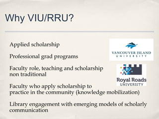 Why VIU/RRU?
Applied scholarship
Professional grad programs
Faculty role, teaching and scholarship –
non traditional
Faculty who apply scholarship to
practice in the community (knowledge mobilization)
Library engagement with emerging models of scholarly
communication
 