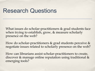 Research Questions
What issues do scholar-practitioners & grad students face
when trying to establish, grow, & measure scholarly
presence on the web?
How do scholar-practitioners & grad students perceive &
negotiate issues related to scholarly presence on the web?
How can librarians assist scholar-practitioners to create,
discover & manage online reputation using traditional &
emerging tools?
 