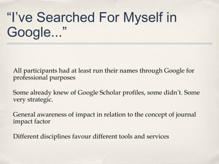“I’ve Searched For Myself in
Google...”
All participants had at least run their names through Google for
professional purposes
Some already knew of Google Scholar profiles, some didn’t. Some
very strategic.
General awareness of impact in relation to the concept of journal
impact factor
Different disciplines favour different tools and services
 