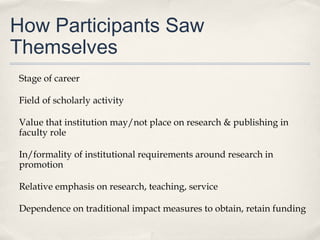 How Participants Saw
Themselves
Stage of career
Field of scholarly activity
Value that institution may/not place on research & publishing in
faculty role
In/formality of institutional requirements around research in
promotion
Relative emphasis on research, teaching, service
Dependence on traditional impact measures to obtain, retain funding
 