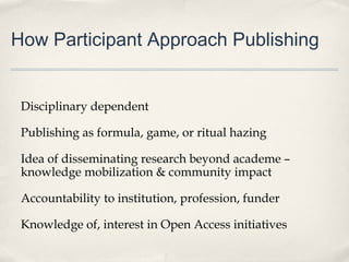 How Participant Approach Publishing
Disciplinary dependent
Publishing as formula, game, or ritual hazing
Idea of disseminating research beyond academe –
knowledge mobilization & community impact
Accountability to institution, profession, funder
Knowledge of, interest in Open Access initiatives
 
