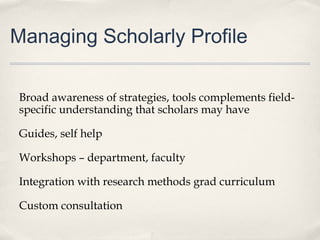 Managing Scholarly Profile
Broad awareness of strategies, tools complements field-
specific understanding that scholars may have
Guides, self help
Workshops – department, faculty
Integration with research methods grad curriculum
Custom consultation
 
