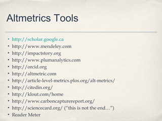 Altmetrics Tools
• http://scholar.google.ca
• http://www.mendeley.com
• http://impactstory.org
• http://www.plumanalytics.com
• http://orcid.org
• http://altmetric.com
• http://article-level-metrics.plos.org/alt-metrics/
• http://citedin.org/
• http://klout.com/home
• http://www.carboncapturereport.org/
• http://sciencecard.org/ (“this is not the end…”)
• Reader Meter
 