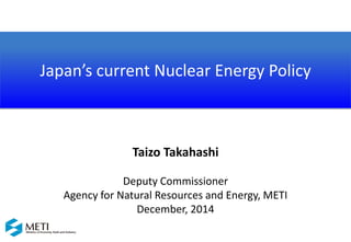 Japan’s current Nuclear Energy Policy
Taizo Takahashi
Deputy Commissioner
Agency for Natural Resources and Energy, METI
December, 2014
 