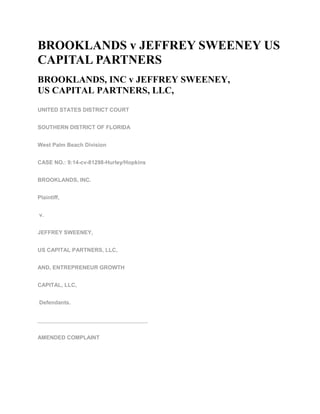 BROOKLANDS v JEFFREY SWEENEY US
CAPITAL PARTNERS
BROOKLANDS, INC v JEFFREY SWEENEY,
US CAPITAL PARTNERS, LLC,
UNITED STATES DISTRICT COURT
SOUTHERN DISTRICT OF FLORIDA
West Palm Beach Division
CASE NO.: 9:14-cv-81298-Hurley/Hopkins
BROOKLANDS, INC.
Plaintiff,
v.
JEFFREY SWEENEY,
US CAPITAL PARTNERS, LLC,
AND, ENTREPRENEUR GROWTH
CAPITAL, LLC,
Defendants.
____________________________________
AMENDED COMPLAINT
 