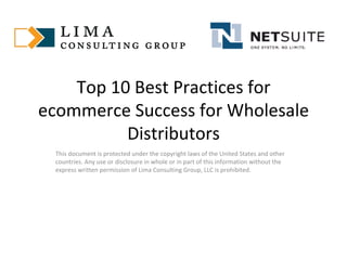 Top 10 Best Practices for ecommerce Success for Wholesale Distributors This document is protected under the copyright laws of the United States and other countries. Any use or disclosure in whole or in part of this information without the express written permission of Lima Consulting Group, LLC is prohibited.  