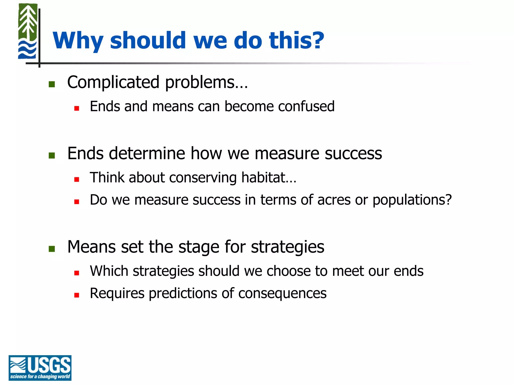 Why should we do this?
   Complicated problems…
       Ends and means can become confused


   Ends determine how we measure success
       Think about conserving habitat…
       Do we measure success in terms of acres or populations?


   Means set the stage for strategies
       Which strategies should we choose to meet our ends
       Requires predictions of consequences
 