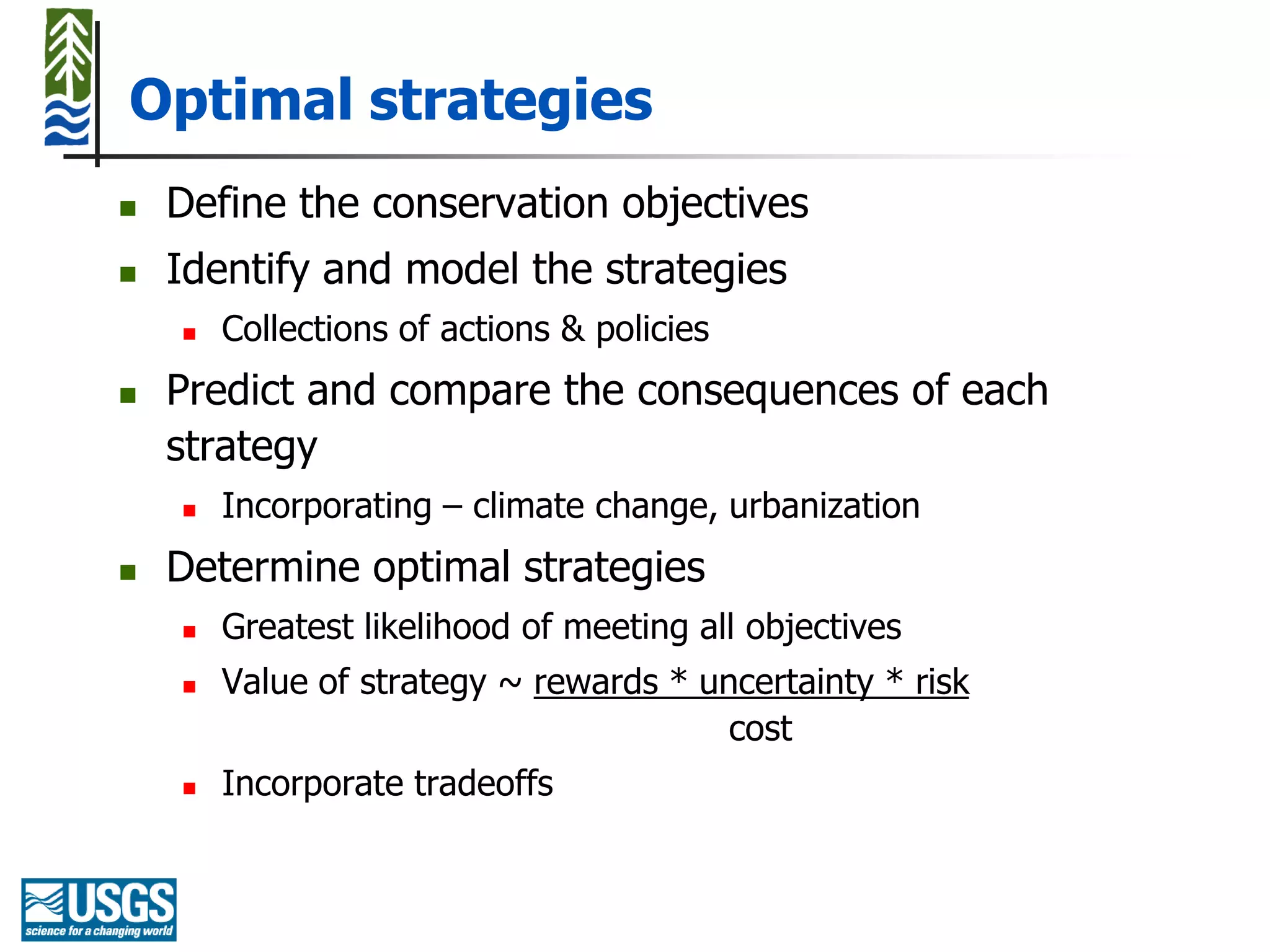 Optimal strategies
   Define the conservation objectives
   Identify and model the strategies
       Collections of actions & policies
   Predict and compare the consequences of each
    strategy
       Incorporating – climate change, urbanization
   Determine optimal strategies
       Greatest likelihood of meeting all objectives
       Value of strategy ~ rewards * uncertainty * risk
                                        cost
       Incorporate tradeoffs
 