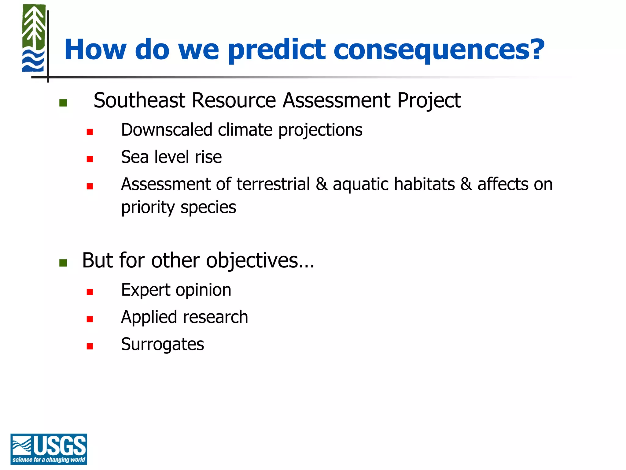 How do we predict consequences?
       Southeast Resource Assessment Project
         Downscaled climate projections
         Sea level rise
         Assessment of terrestrial & aquatic habitats & affects on
          priority species


   But for other objectives…
         Expert opinion
         Applied research
         Surrogates
 