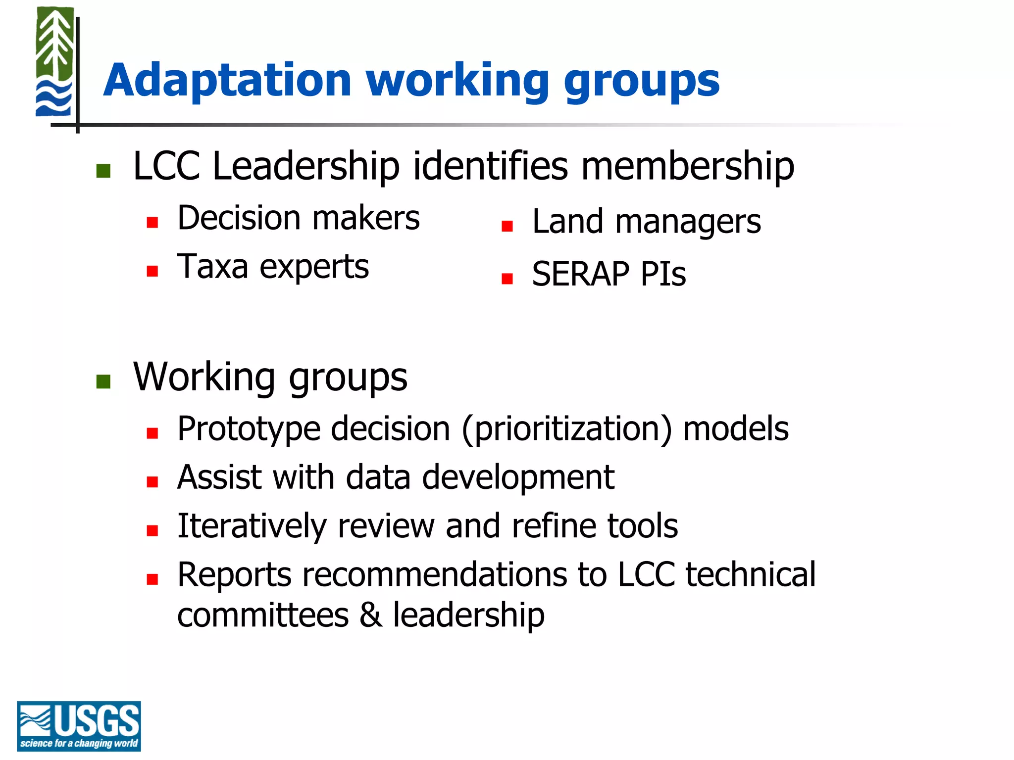 Adaptation working groups
   LCC Leadership identifies membership
       Decision makers         Land managers
       Taxa experts            SERAP PIs


   Working groups
       Prototype decision (prioritization) models
       Assist with data development
       Iteratively review and refine tools
       Reports recommendations to LCC technical
        committees & leadership
 