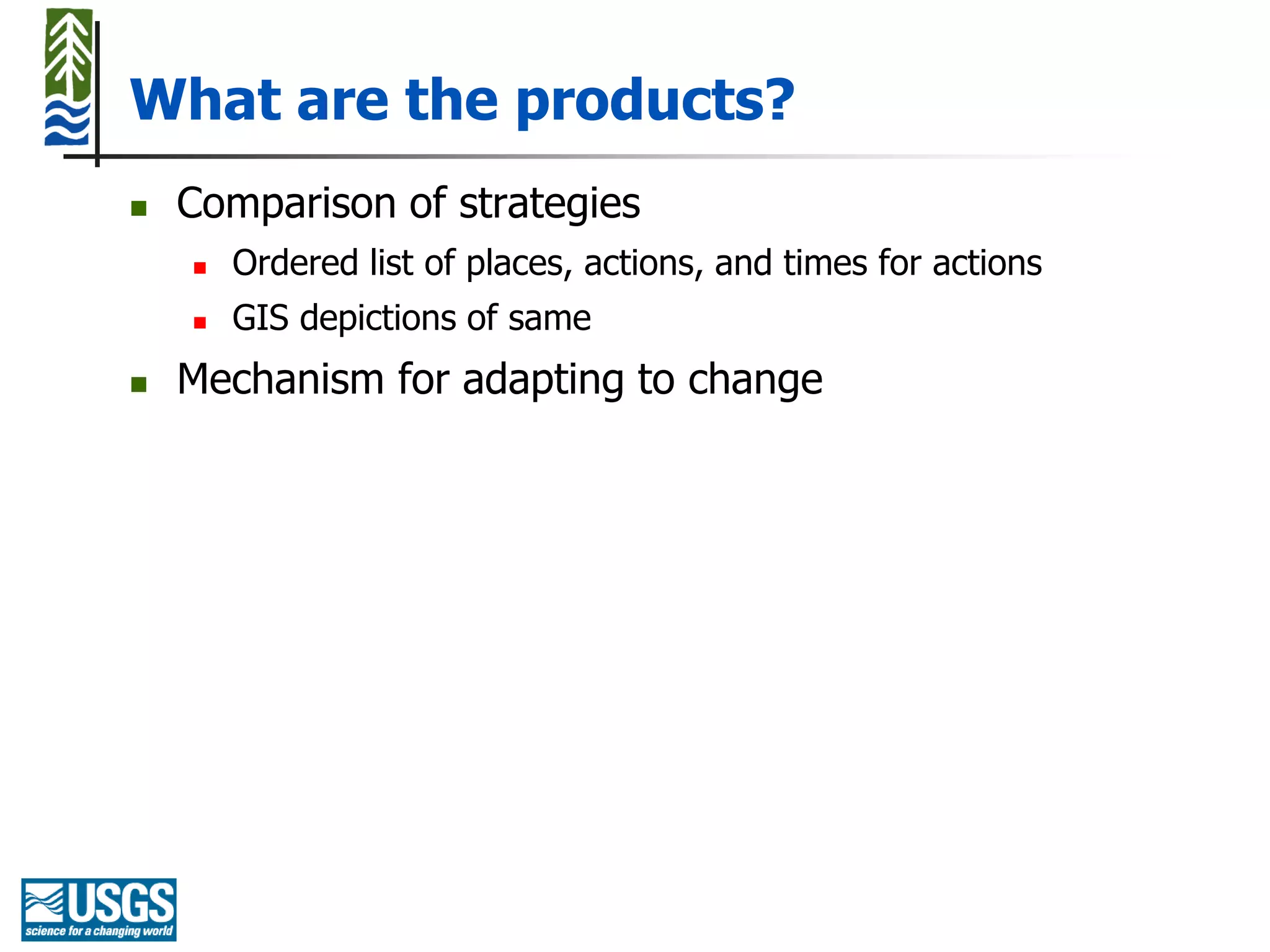 What are the products?
   Comparison of strategies
       Ordered list of places, actions, and times for actions
       GIS depictions of same
   Mechanism for adapting to change
 