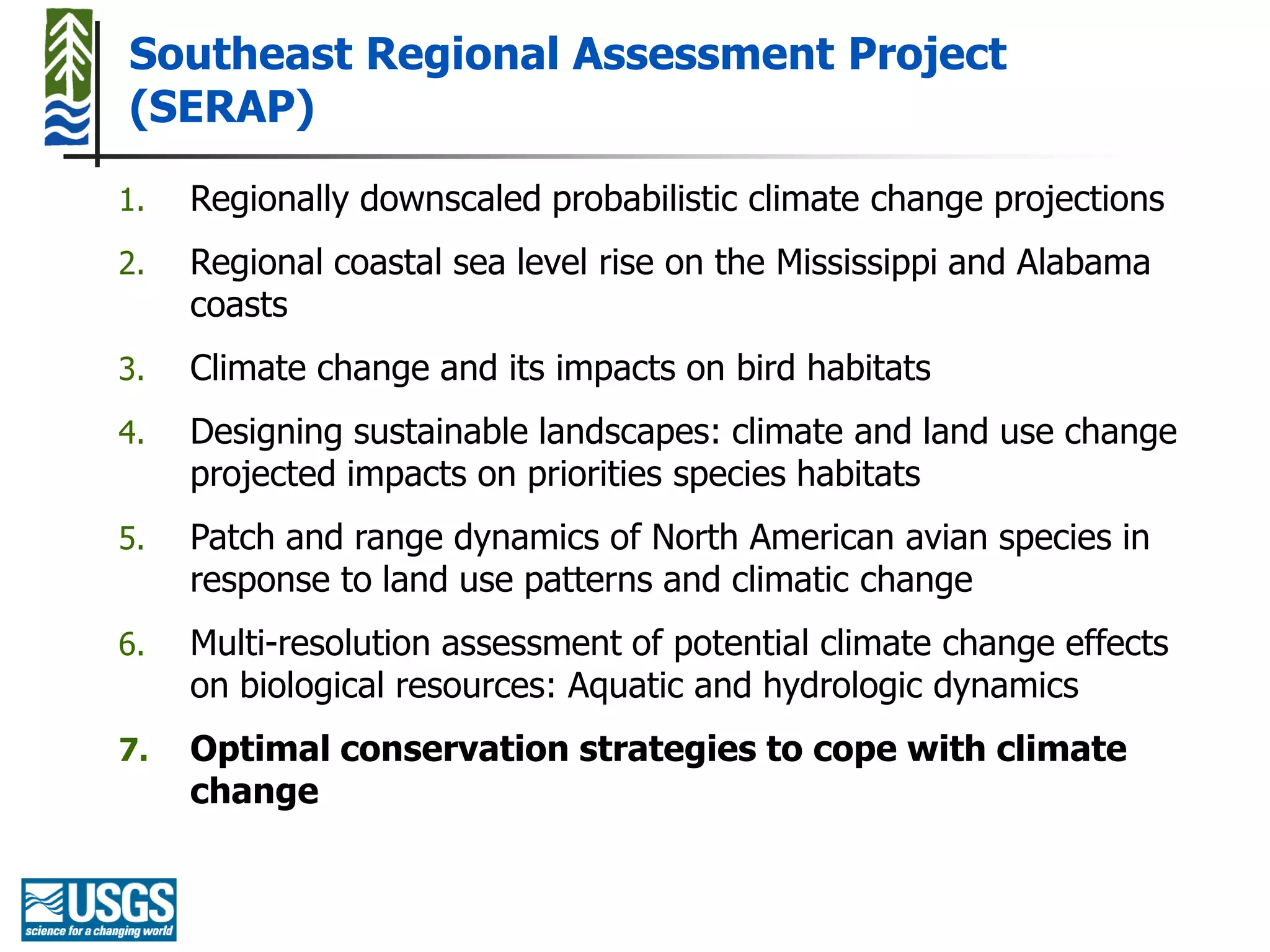 Southeast Regional Assessment Project
(SERAP)

1.   Regionally downscaled probabilistic climate change projections
2.   Regional coastal sea level rise on the Mississippi and Alabama
     coasts
3.   Climate change and its impacts on bird habitats
4.   Designing sustainable landscapes: climate and land use change
     projected impacts on priorities species habitats
5.   Patch and range dynamics of North American avian species in
     response to land use patterns and climatic change
6.   Multi-resolution assessment of potential climate change effects
     on biological resources: Aquatic and hydrologic dynamics
7.   Optimal conservation strategies to cope with climate
     change
 