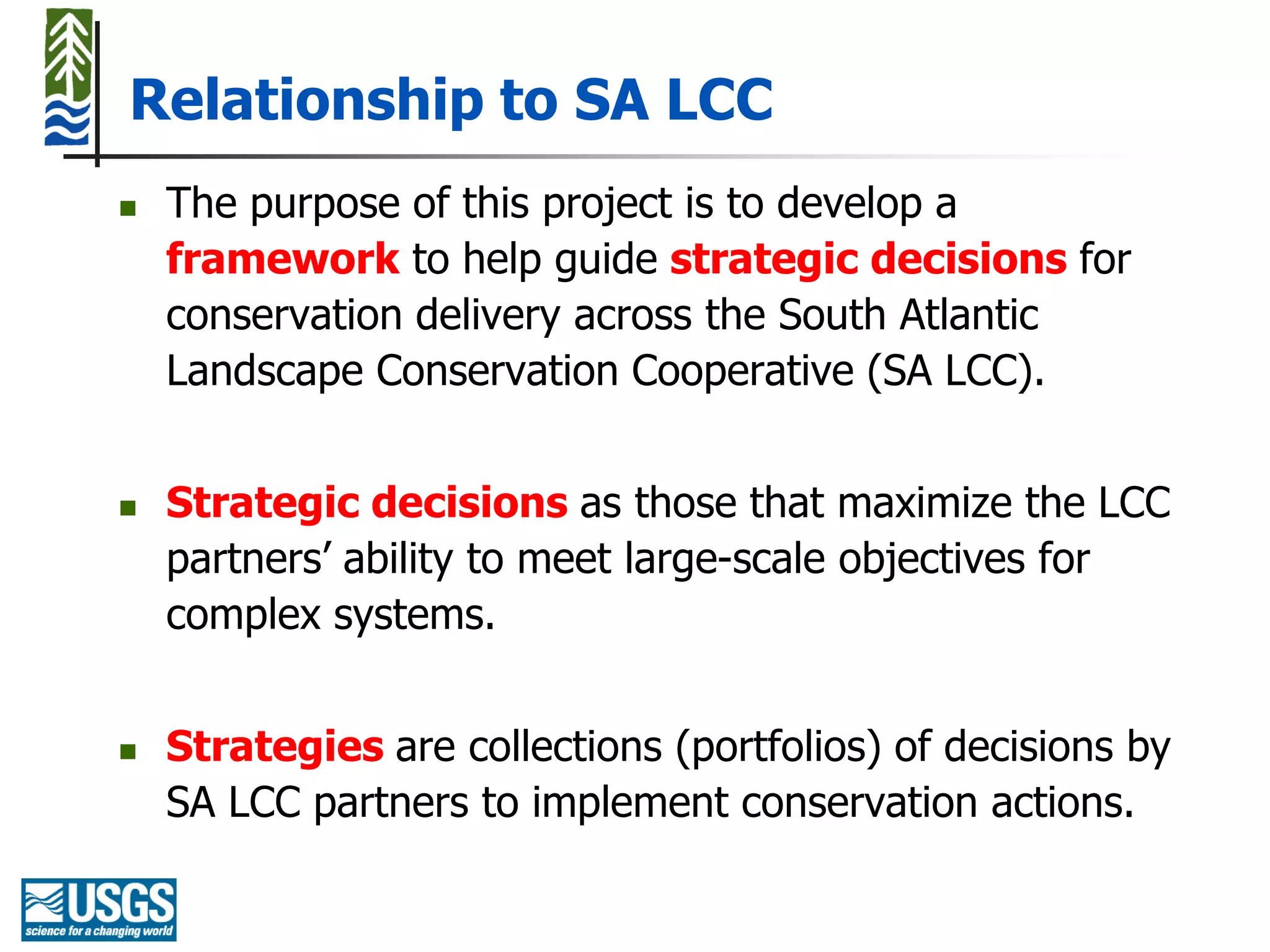 Relationship to SA LCC
   The purpose of this project is to develop a
    framework to help guide strategic decisions for
    conservation delivery across the South Atlantic
    Landscape Conservation Cooperative (SA LCC).


   Strategic decisions as those that maximize the LCC
    partners’ ability to meet large-scale objectives for
    complex systems.


   Strategies are collections (portfolios) of decisions by
    SA LCC partners to implement conservation actions.
 