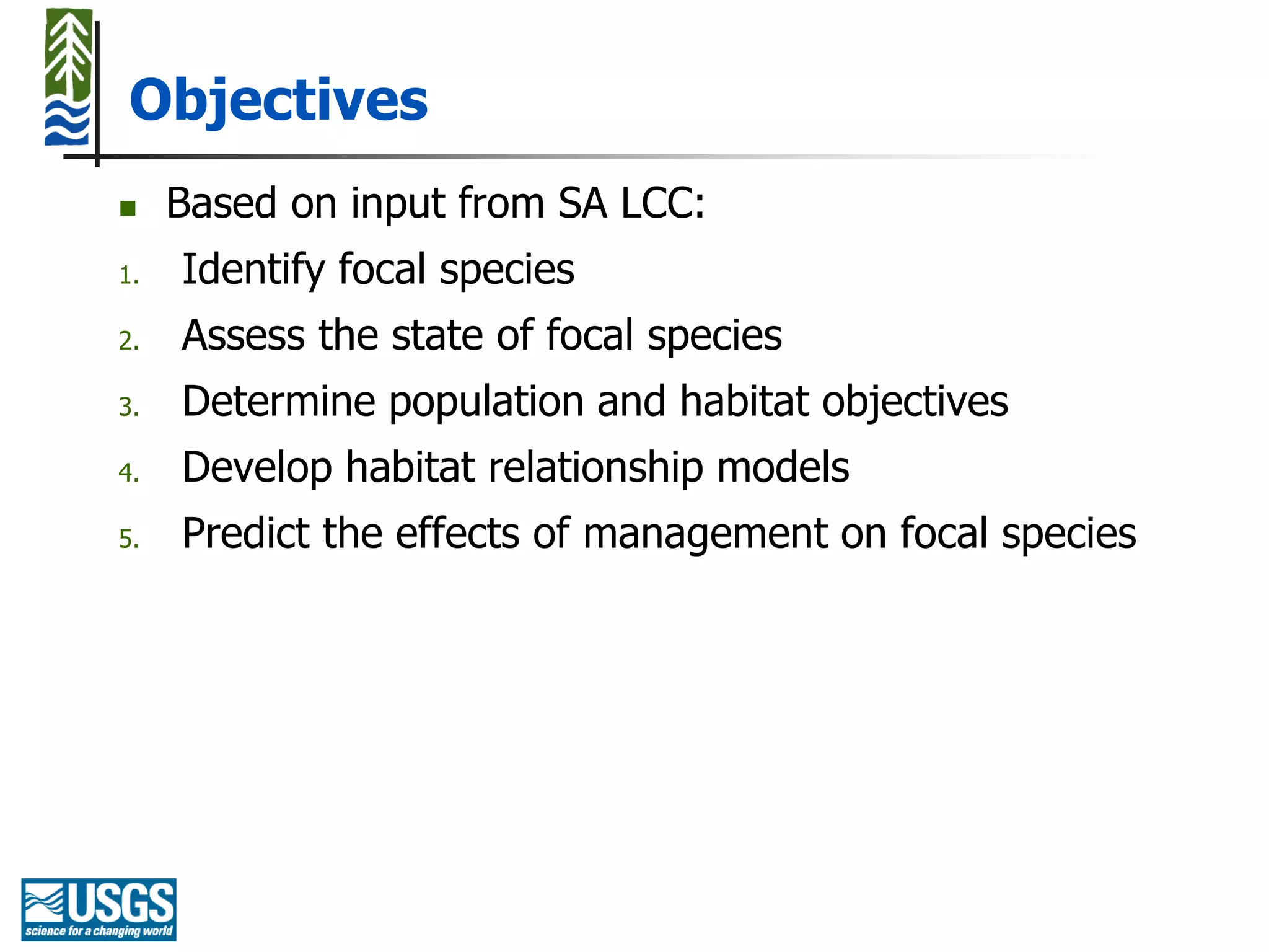 Objectives
    Based on input from SA LCC:
1.   Identify focal species
2.   Assess the state of focal species
3.   Determine population and habitat objectives
4.   Develop habitat relationship models
5.   Predict the effects of management on focal species
 