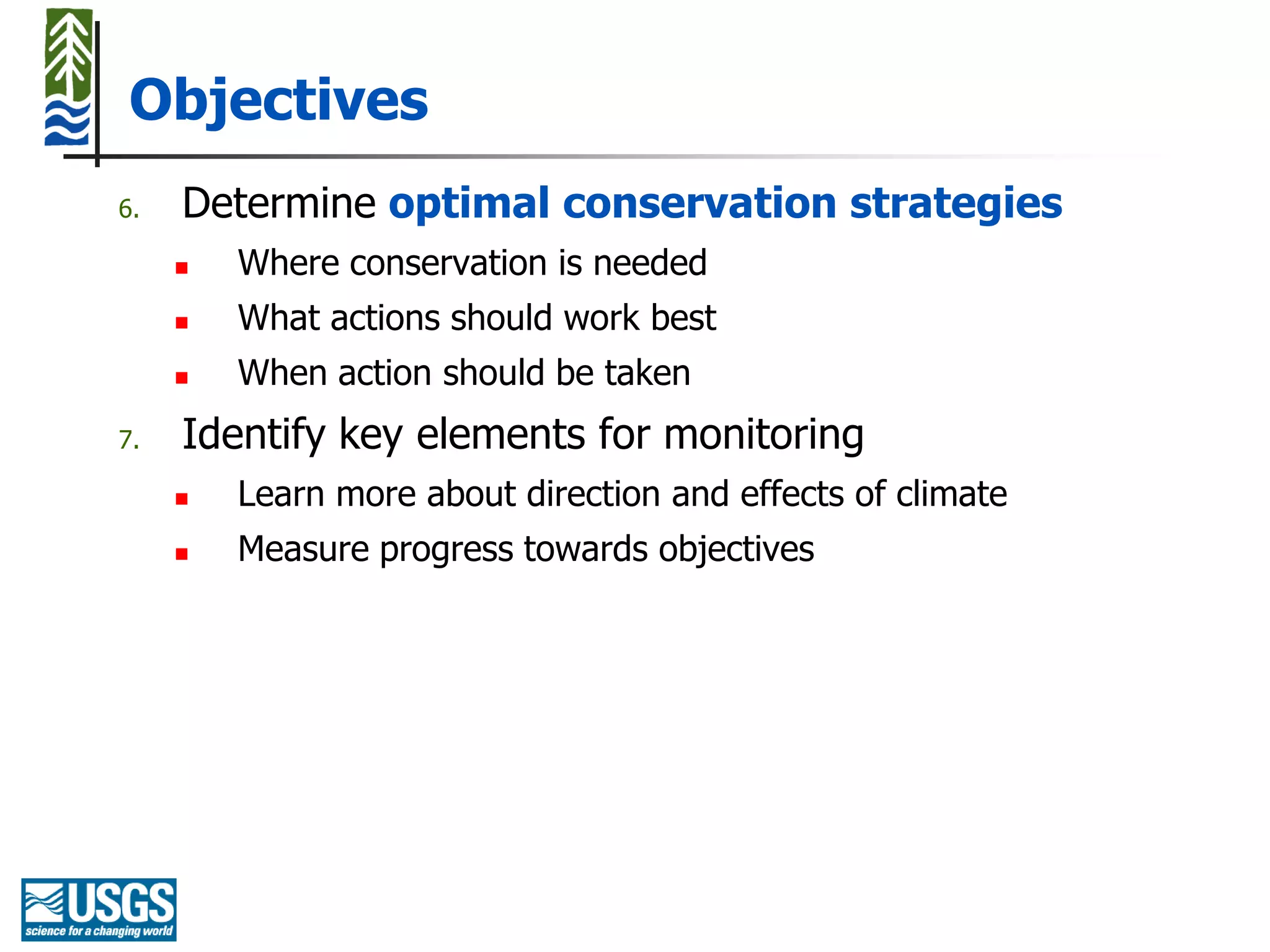 Objectives
6.   Determine optimal conservation strategies
        Where conservation is needed
        What actions should work best
        When action should be taken
7.   Identify key elements for monitoring
        Learn more about direction and effects of climate
        Measure progress towards objectives
 