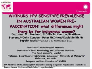 WHINURS  HPV GENOTYPE PREVALENCE IN AUSTRALIAN WOMEN PRE-VACCINATION: what differences might there be for indigenous women?   Suzanne M. Garland,   1,2  Julia Brotherton, 3  Matthew Stevens,  1,2  John Condon, 4  Peter McIntyre, 5 David Smith, 6  & Sepehr Tabrizi 1,2  on behalf of the WHINURS Study Group. Director of Microbiological Research, Director of Clinical Microbiology and Infectious Diseases,  1,  The Royal Women's Hospital, Professor, Department of Obstetrics, Gynaecology, University of Melbourne 2 Melbourne , Australia . Inaugural and Past President of AOGIN IPV Montreal 2010 Enhancing HPV Prevention among Indigenous Populations:  International Perspectives on Health and Well-Being Symposium July 5 th   