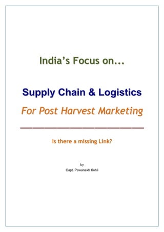 India’s Focus on...


Supply Chain & Logistics
For Post Harvest Marketing

      Is there a missing Link?



                   by
           Capt. Pawanexh Kohli
 