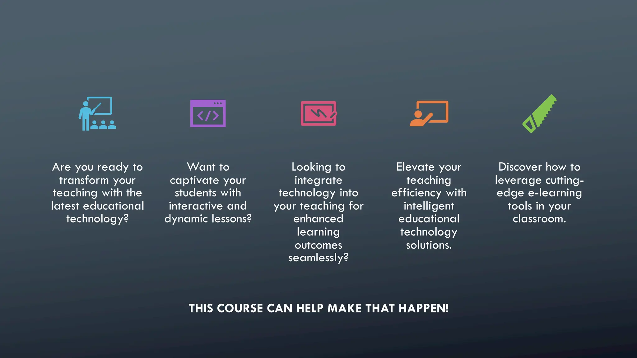 Are you ready to
transform your
teaching with the
latest educational
technology?
Want to
captivate your
students with
interactive and
dynamic lessons?
Looking to
integrate
technology into
your teaching for
enhanced
learning
outcomes
seamlessly?
Elevate your
teaching
efficiency with
intelligent
educational
technology
solutions.
Discover how to
leverage cutting-
edge e-learning
tools in your
classroom.
THIS COURSE CAN HELP MAKE THAT HAPPEN!
 