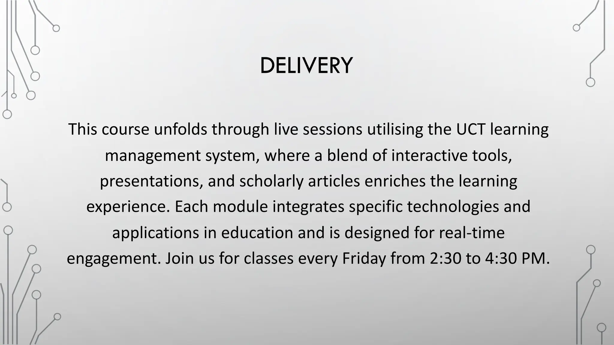 DELIVERY
This course unfolds through live sessions utilising the UCT learning
management system, where a blend of interactive tools,
presentations, and scholarly articles enriches the learning
experience. Each module integrates specific technologies and
applications in education and is designed for real-time
engagement. Join us for classes every Friday from 2:30 to 4:30 PM.
 