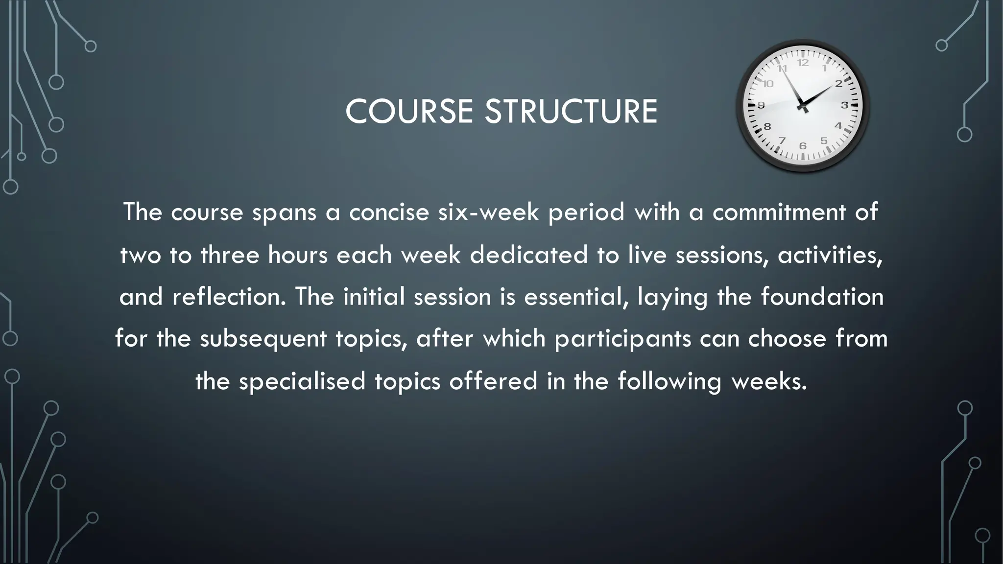 COURSE STRUCTURE
The course spans a concise six-week period with a commitment of
two to three hours each week dedicated to live sessions, activities,
and reflection. The initial session is essential, laying the foundation
for the subsequent topics, after which participants can choose from
the specialised topics offered in the following weeks.
 