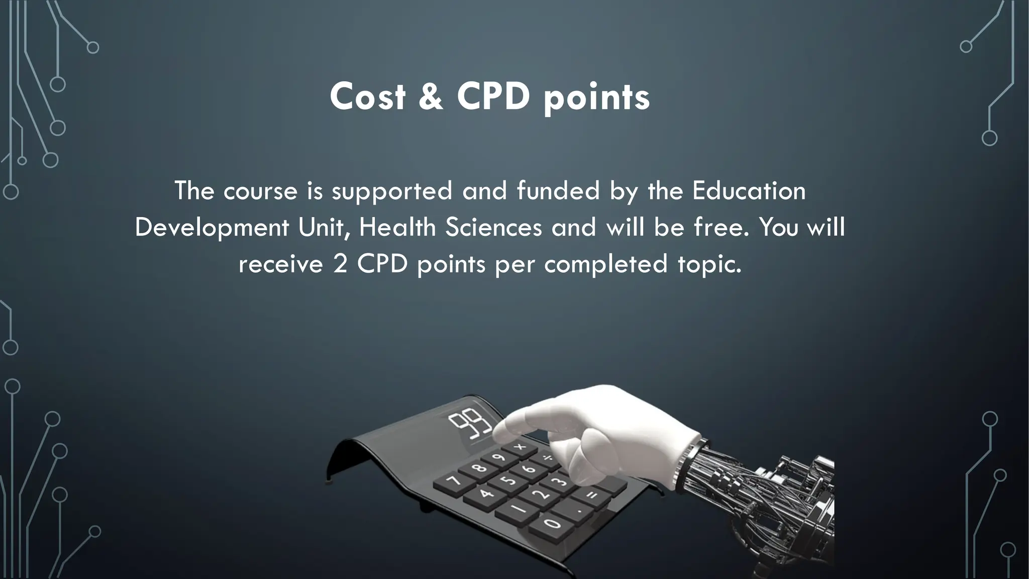 Cost & CPD points
The course is supported and funded by the Education
Development Unit, Health Sciences and will be free. You will
receive 2 CPD points per completed topic.
 
