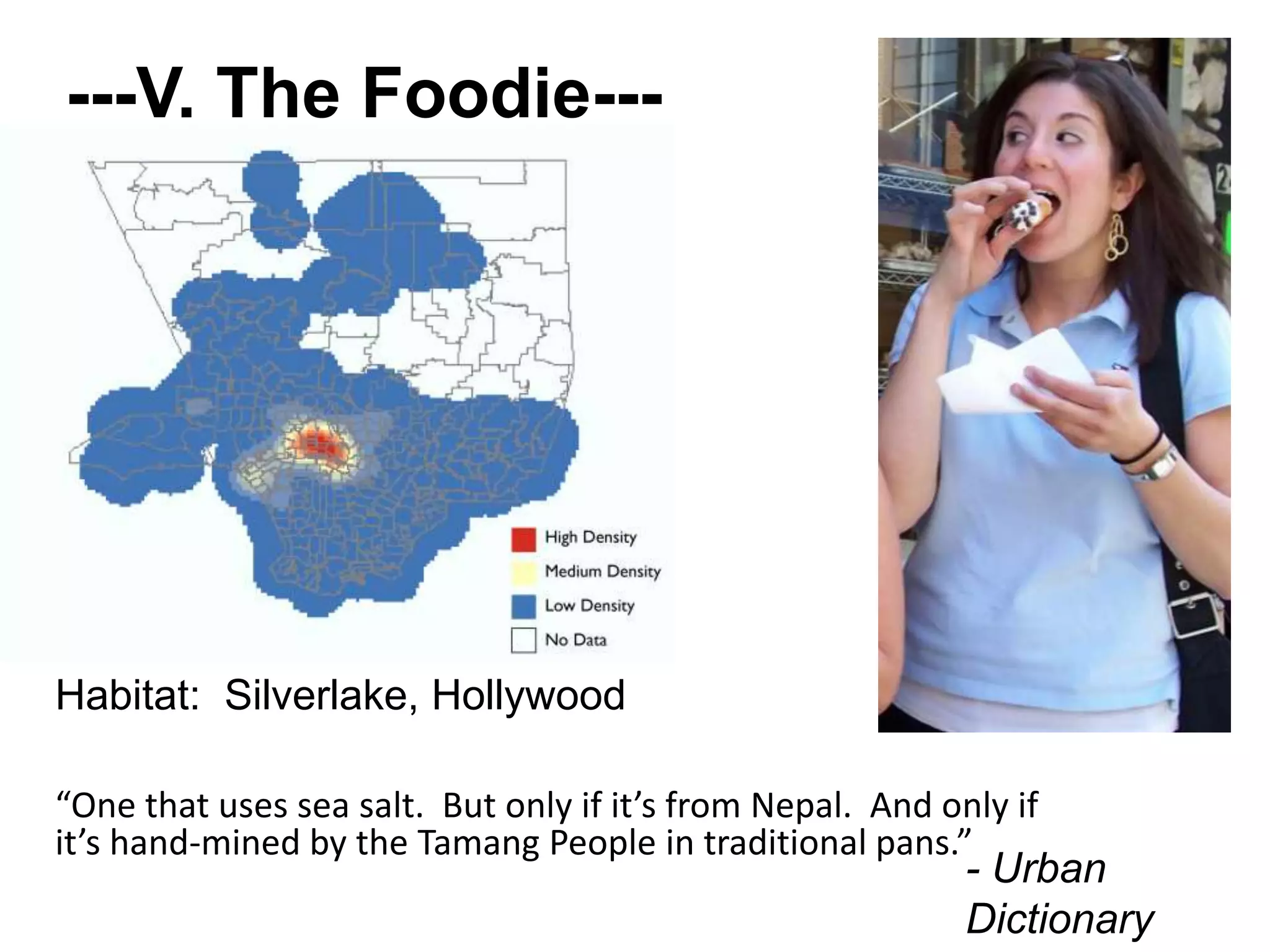 ---V. The Foodie---
“One that uses sea salt. But only if it’s from Nepal. And only if
it’s hand-mined by the Tamang People in traditional pans.”
- Urban
Dictionary
Habitat: Silverlake, Hollywood
 
